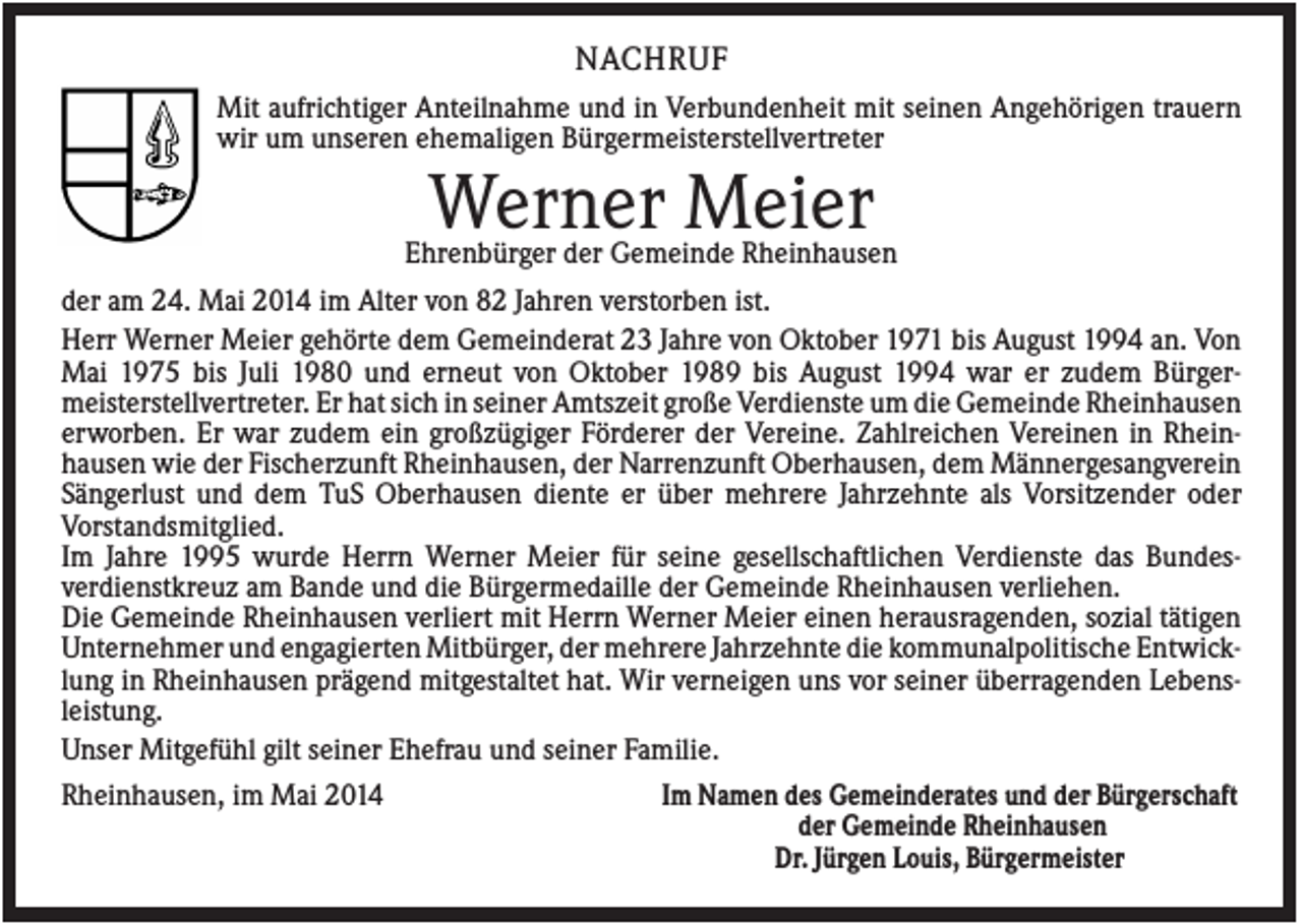 <p>NACHRUF<br />Mit aufrichtiger Anteilnahme und in Verbundenheit mit seinen Angehörigen trauern<br />wir um unseren ehemaligen Bürgermeisterstellvertreter</p><p>Werner Meier</p><p>Ehrenbürger der Gemeinde Rheinhausen<br />der am 24. Mai 2014 im Alter von 82 Jahren verstorben ist.<br />Herr Werner Meier gehörte dem Gemeinderat 23 Jahre von Oktober 1971 bis August 1994 an. Von<br />Mai 1975 bis Juli 1980 und erneut von Oktober 1989 bis August 1994 war er zudem Bürgermeisterstellvertreter. Er hat sich in seiner Amtszeit große Verdienste um die Gemeinde Rheinhausen<br />erworben. Er war zudem ein großzügiger Förderer der Vereine. Zahlreichen Vereinen in Rheinhausen wie der Fischerzunft Rheinhausen, der Narrenzunft Oberhausen, dem Männergesangverein<br />Sängerlust und dem TuS Oberhausen diente er über mehrere Jahrzehnte als Vorsitzender oder<br />Vorstandsmitglied.<br />Im Jahre 1995 wurde Herrn Werner Meier für seine gesellschaftlichen Verdienste das Bundesverdienstkreuz am Bande und die Bürgermedaille der Gemeinde Rheinhausen verliehen.<br />Die Gemeinde Rheinhausen verliert mit Herrn Werner Meier einen herausragenden, sozial tätigen<br />Unternehmer und engagierten Mitbürger, der mehrere Jahrzehnte die kommunalpolitische Entwicklung in Rheinhausen prägend mitgestaltet hat. Wir verneigen uns vor seiner überragenden Lebensleistung.<br />Unser Mitgefühl gilt seiner Ehefrau und seiner Familie.<br />Im Namen des Gemeinderates und der Bürgerschaft<br />Rheinhausen, im Mai 2014<br />der Gemeinde Rheinhausen<br />Dr. Jürgen Louis, Bürgermeister</p>