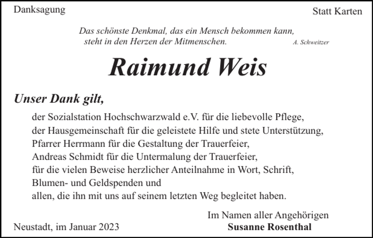 <p>Danksagung</p><p>Statt Karten<br />Das schönste Denkmal, das ein Mensch bekommen kann,<br />A. Schweitzer<br />steht in den Herzen der Mitmenschen.</p><p>Raimund Weis<br />Unser Dank gilt,<br />der Sozialstation Hochschwarzwald e.V. für die liebevolle Pflege,<br />der Hausgemeinschaft für die geleistete Hilfe und stete Unterstützung,<br />Pfarrer Herrmann für die Gestaltung der Trauerfeier,<br />Andreas Schmidt für die Untermalung der Trauerfeier,<br />für die vielen Beweise herzlicher Anteilnahme in Wort, Schrift,<br />Blumen- und Geldspenden und<br />allen, die ihn mit uns auf seinem letzten Weg begleitet haben.<br />Neustadt, im Januar 2023</p><p>Im Namen aller Angehörigen<br />Susanne Rosenthal</p>