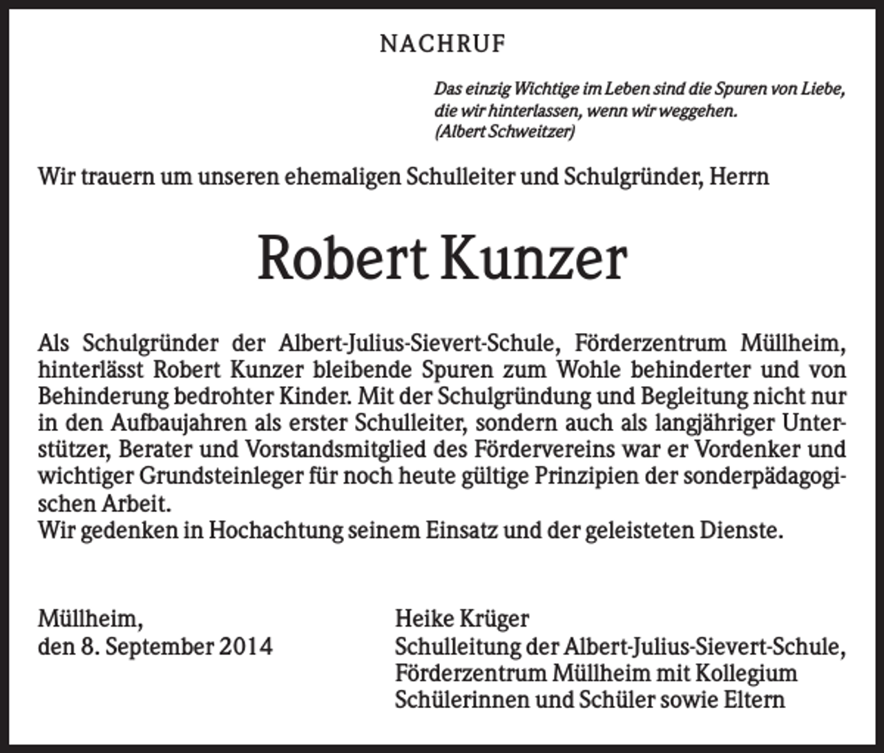 <p>N AC H RU F<br />Das einzig Wichtige im Leben sind die Spuren von Liebe,<br />die wir hinterlassen, wenn wir weggehen.<br />(Albert Schweitzer)</p><p>Wir trauern um unseren ehemaligen Schulleiter und Schulgründer, Herrn</p><p>Robert Kunzer<br />Als Schulgründer der Albert-Julius-Sievert-Schule, Förderzentrum Müllheim,<br />hinterlässt Robert Kunzer bleibende Spuren zum Wohle behinderter und von<br />Behinderung bedrohter Kinder. Mit der Schulgründung und Begleitung nicht nur<br />in den Aufbaujahren als erster Schulleiter, sondern auch als langjähriger Unterstützer, Berater und Vorstandsmitglied des Fördervereins war er Vordenker und<br />wichtiger Grundsteinleger für noch heute gültige Prinzipien der sonderpädagogischen Arbeit.<br />Wir gedenken in Hochachtung seinem Einsatz und der geleisteten Dienste.</p><p>Müllheim,<br />den 8. September 2014</p><p>Heike Krüger<br />Schulleitung der Albert-Julius-Sievert-Schule,<br />Förderzentrum Müllheim mit Kollegium<br />Schülerinnen und Schüler sowie Eltern</p>