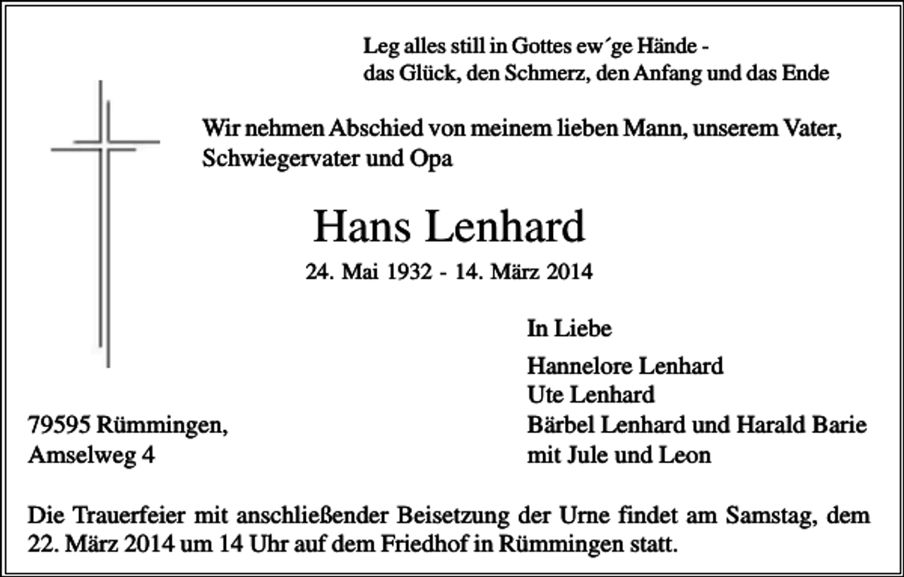 <p>Leg alles still in Gottes ew´ge Hände das Glück, den Schmerz, den Anfang und das Ende</p><p>Wir nehmen Abschied von meinem lieben Mann, unserem Vater,<br />Schwiegervater und Opa</p><p>Hans Lenhard<br />24. Mai 1932 - 14. März 2014</p><p>79595 Rümmingen,<br />Amselweg 4</p><p>In Liebe<br />Hannelore Lenhard<br />Ute Lenhard<br />Bärbel Lenhard und Harald Barie<br />mit Jule und Leon</p><p>Die Trauerfeier mit anschließender Beisetzung der Urne findet am Samstag, dem<br />22. März 2014 um 14 Uhr auf dem Friedhof in Rümmingen statt.</p>