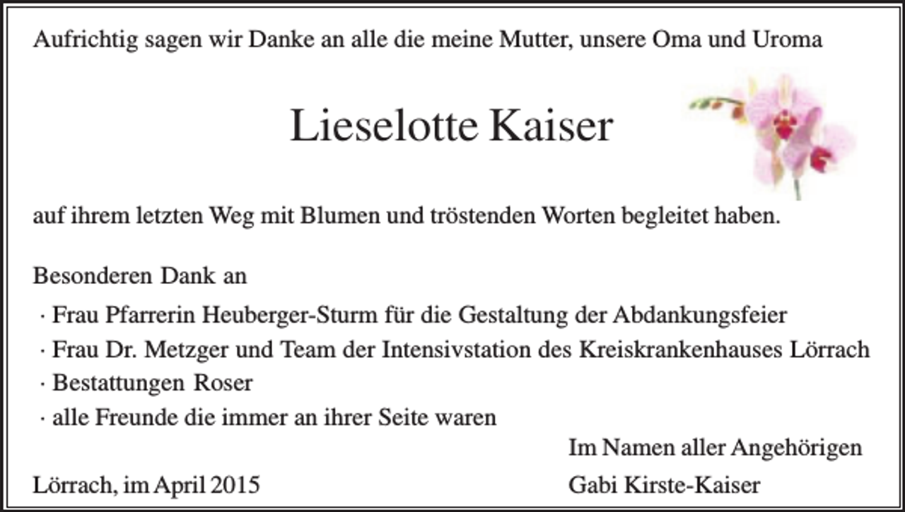<p>Aufrichtig sagen wir Danke an alle die meine Mutter, unsere Oma und Uroma</p><p>Lieselotte Kaiser<br />auf ihrem letzten Weg mit Blumen und tröstenden Worten begleitet haben.<br />Besonderen Dank an<br />· Frau Pfarrerin Heuberger-Sturm für die Gestaltung der Abdankungsfeier<br />· Frau Dr. Metzger und Team der Intensivstation des Kreiskrankenhauses Lörrach<br />· Bestattungen Roser<br />· alle Freunde die immer an ihrer Seite waren<br />Im Namen aller Angehörigen<br />Lörrach, im April 2015<br />Gabi Kirste-Kaiser</p>