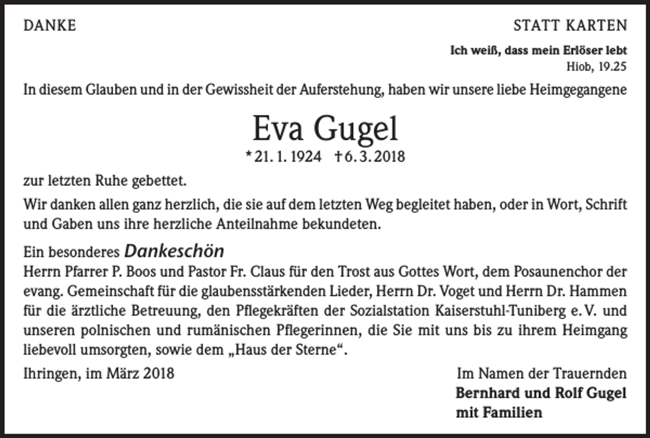 <p>DANKE</p><p>STATT KARTEN<br />Ich weiß, dass mein Erlöser lebt<br />Hiob, 19.25</p><p>In diesem Glauben und in der Gewissheit der Auferstehung, haben wir unsere liebe Heimgegangene</p><p>Eva Gugel</p><p>* 21. 1. 1924 † 6. 3. 2018<br />zur letzten Ruhe gebettet.<br />Wir danken allen ganz herzlich, die sie auf dem letzten Weg begleitet haben, oder in Wort, Schrift<br />und Gaben uns ihre herzliche Anteilnahme bekundeten.<br />Ein besonderes Dankeschön<br />Herrn Pfarrer P. Boos und Pastor Fr. Claus für den Trost aus Gottes Wort, dem Posaunenchor der<br />evang. Gemeinschaft für die glaubensstärkenden Lieder, Herrn Dr. Voget und Herrn Dr. Hammen<br />für die ärztliche Betreuung, den Pflegekräften der Sozialstation Kaiserstuhl-Tuniberg e. V. und<br />unseren polnischen und rumänischen Pflegerinnen, die Sie mit uns bis zu ihrem Heimgang<br />liebevoll umsorgten, sowie dem „Haus der Sterne“.<br />Ihringen, im März 2018<br />Im Namen der Trauernden</p><p>Bernhard und Rolf Gugel</p><p>mit Familien</p>