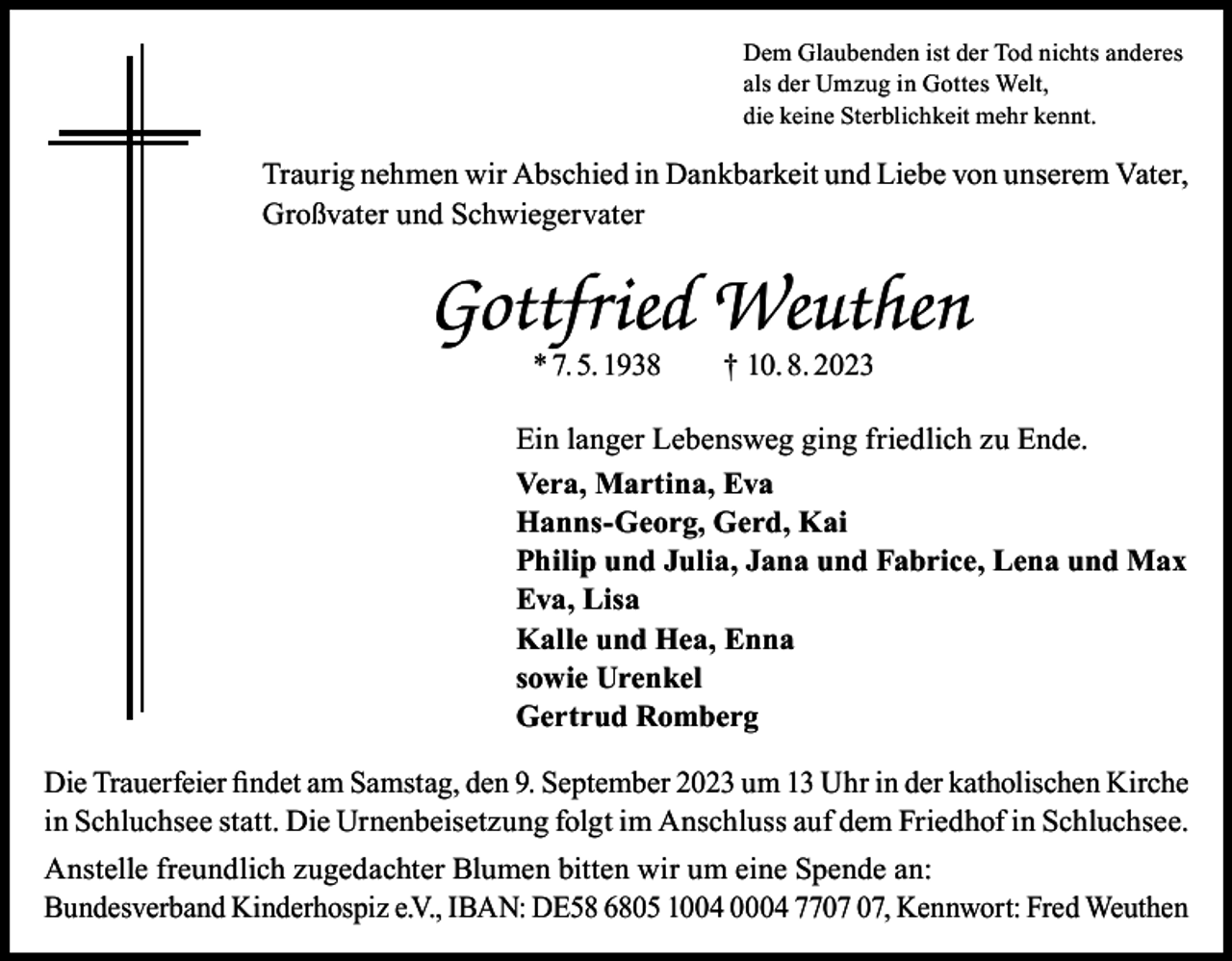 <p>Dem Glaubenden ist der Tod nichts anderes<br />als der Umzug in Gottes Welt,<br />die keine Sterblichkeit mehr kennt.</p><p>Traurig nehmen wir Abschied in Dankbarkeit und Liebe von unserem Vater,<br />Großvater und Schwiegervater</p><p>Gottfried Weuthen<br />* 7. 5. 1938 † 10. 8. 2023</p><p>Ein langer Lebensweg ging friedlich zu Ende.<br />Vera, Martina, Eva<br />Hanns-Georg, Gerd, Kai<br />Philip und Julia, Jana und Fabrice, Lena und Max<br />Eva, Lisa<br />Kalle und Hea, Enna<br />sowie Urenkel<br />Gertrud Romberg<br />Die Trauerfeier findet am Samstag, den 9. September 2023 um 13 Uhr in der katholischen Kirche<br />in Schluchsee statt. Die Urnenbeisetzung folgt im Anschluss auf dem Friedhof in Schluchsee.<br />Anstelle freundlich zugedachter Blumen bitten wir um eine Spende an:<br />Bundesverband Kinderhospiz e.V., IBAN: DE58 6805 1004 0004 77, Kennwort: Fred Weuthen</p>