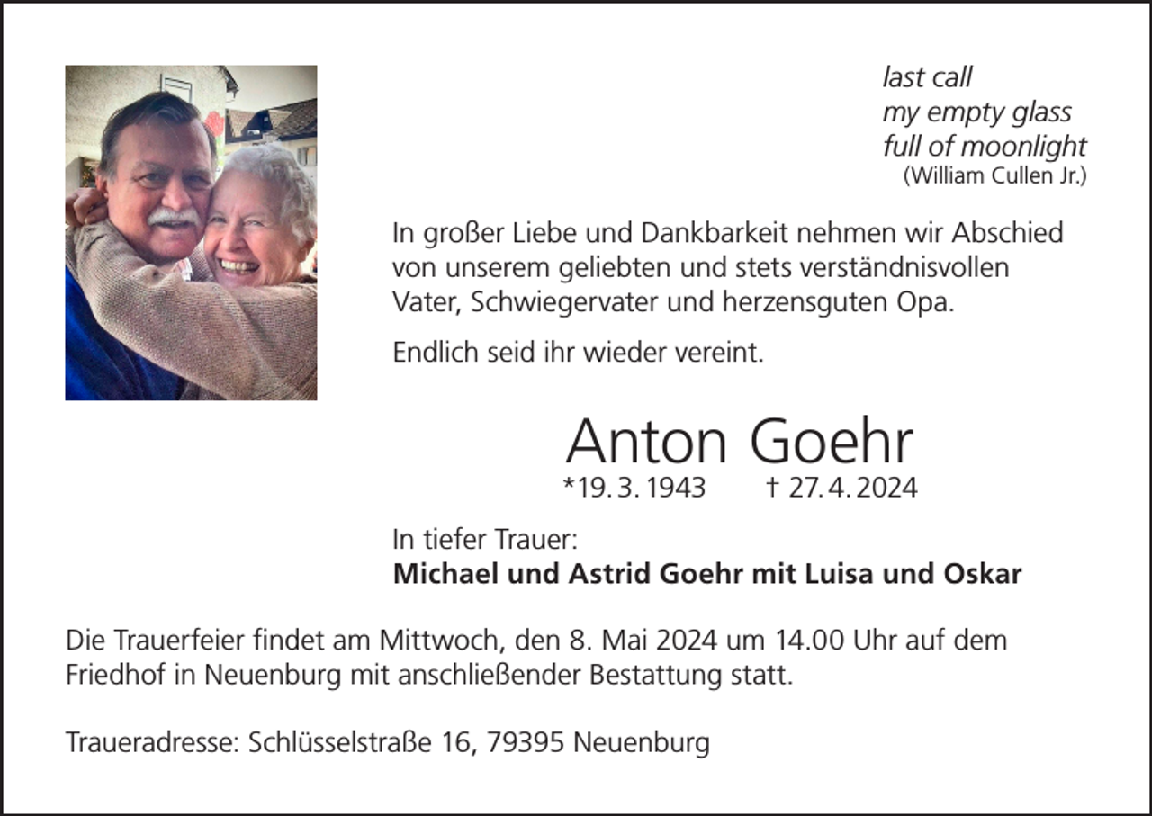 <p>last call<br />my empty glass<br />full of moonlight<br />(William Cullen Jr.)</p><p>In großer Liebe und Dankbarkeit nehmen wir Abschied<br />von unserem geliebten und stets verständnisvollen<br />Vater, Schwiegervater und herzensguten Opa.<br />Endlich seid ihr wieder vereint.</p><p>Anton Goehr</p><p>*19. 3. 1943 † 27. 4. 2024<br />In tiefer Trauer:<br />Michael und Astrid Goehr mit Luisa und Oskar<br />Die Trauerfeier findet am Mittwoch, den 8. Mai 2024 um 14.00 Uhr auf dem<br />Friedhof in Neuenburg mit anschließender Bestattung statt.<br />Traueradresse: Schlüsselstraße 16, 79395 Neuenburg</p>