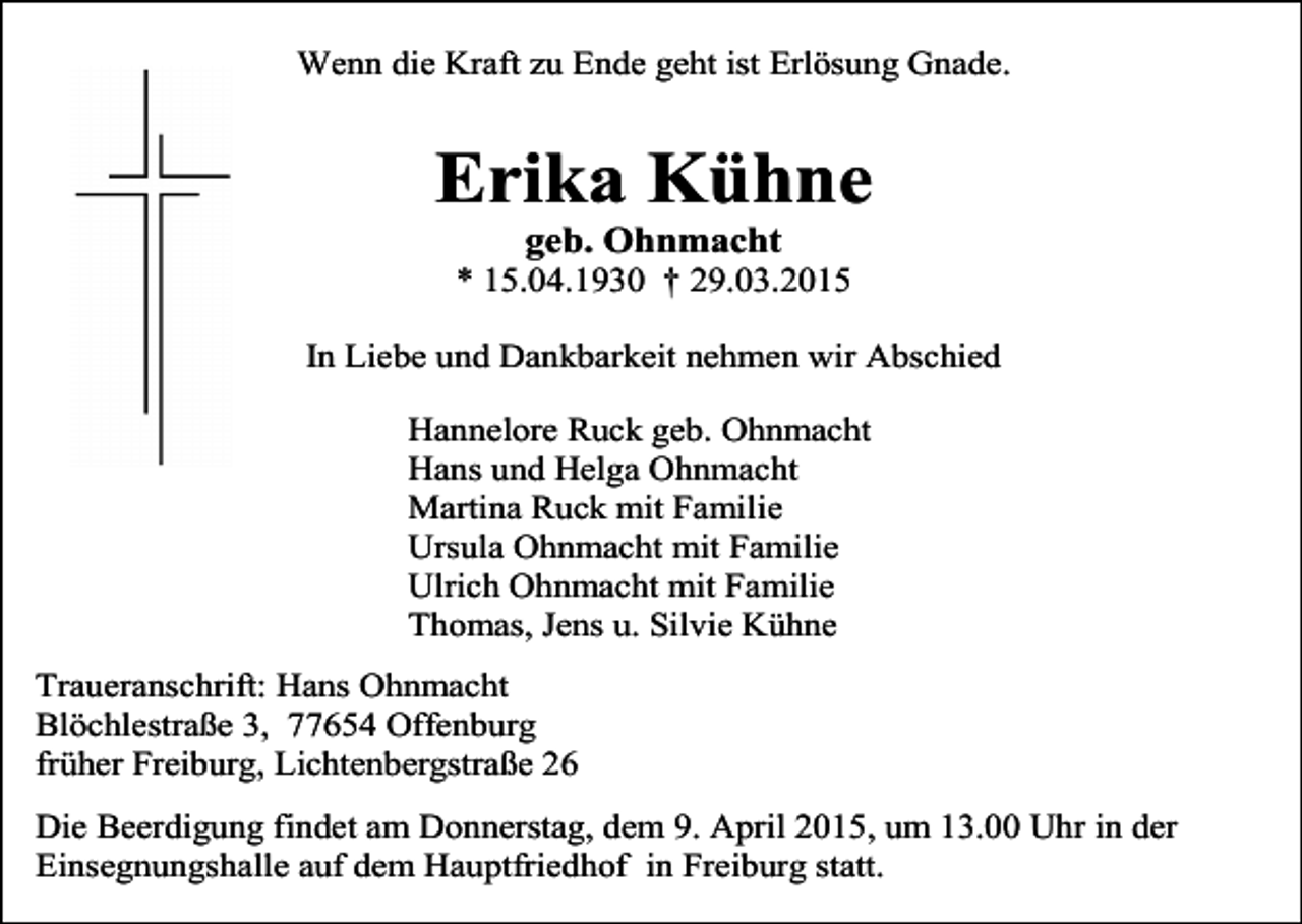 <p>Wenn die Kraft zu Ende geht ist Erlösung Gnade.</p><p>Erika Kühne<br />geb. Ohnmacht</p><p>* 15.04.1930 † 29.03.2015<br />In Liebe und Dankbarkeit nehmen wir Abschied<br />Hannelore Ruck geb. Ohnmacht<br />Hans und Helga Ohnmacht<br />Martina Ruck mit Familie<br />Ursula Ohnmacht mit Familie<br />Ulrich Ohnmacht mit Familie<br />Thomas, Jens u. Silvie Kühne<br />Traueranschrift: Hans Ohnmacht<br />Blöchlestraße 3, 77654 Offenburg<br />früher Freiburg, Lichtenbergstraße 26<br />Die Beerdigung findet am Donnerstag, dem 9. April 2015, um 13.00 Uhr in der<br />Einsegnungshalle auf dem Hauptfriedhof in Freiburg statt.</p>