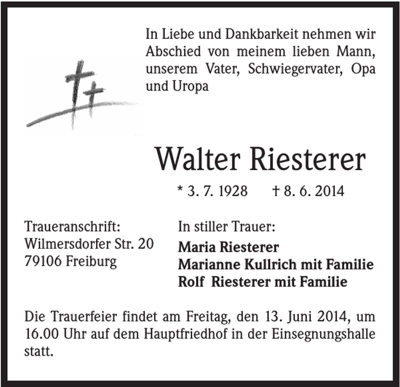 <p>In Liebe und Dankbarkeit nehmen wir<br />Abschied von meinem lieben Mann,<br />unserem Vater, Schwiegervater, Opa<br />und Uropa</p><p>Walter Riesterer<br />* 3. 7. 1928<br />Traueranschrift:<br />Wilmersdorfer Str. 20<br />79106 Freiburg</p><p>† 8. 6. 2014</p><p>In stiller Trauer:<br />Maria Riesterer<br />Marianne Kullrich mit Familie<br />Rolf Riesterer mit Familie</p><p>Die Trauerfeier findet am Freitag, den 13. Juni 2014, um<br />16.00 Uhr auf dem Hauptfriedhof in der Einsegnungshalle<br />statt.</p>