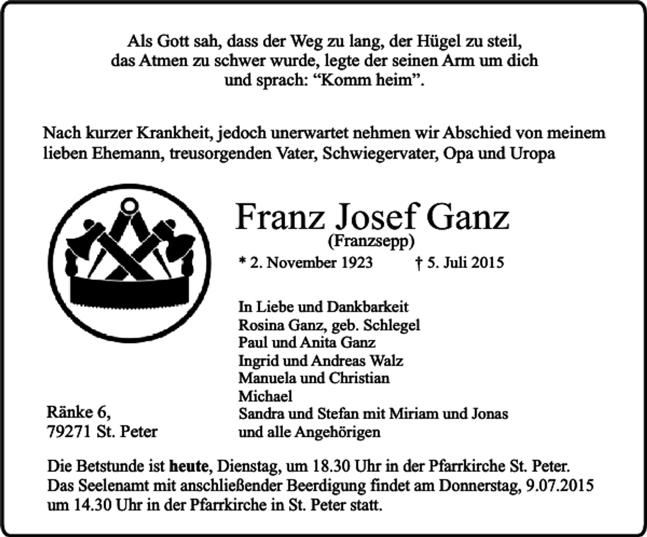 <p>Als Gott sah, dass der Weg zu lang, der Hügel zu steil,<br />das Atmen zu schwer wurde, legte der seinen Arm um dich<br />und sprach: “Komm heim”.<br />Nach kurzer Krankheit, jedoch unerwartet nehmen wir Abschied von meinem<br />lieben Ehemann, treusorgenden Vater, Schwiegervater, Opa und Uropa</p><p>Franz (Franzsepp)<br />Josef Ganz<br />* 2. November 1923</p><p>Ränke 6,<br />79271 St. Peter</p><p>† 5. Juli 2015</p><p>In Liebe und Dankbarkeit<br />Rosina Ganz, geb. Schlegel<br />Paul und Anita Ganz<br />Ingrid und Andreas Walz<br />Manuela und Christian<br />Michael<br />Sandra und Stefan mit Miriam und Jonas<br />und alle Angehörigen</p><p>Die Betstunde ist heute, Dienstag, um 18.30 Uhr in der Pfarrkirche St. Peter.<br />Das Seelenamt mit anschließender Beerdigung findet am Donnerstag, 9.07.2015<br />um 14.30 Uhr in der Pfarrkirche in St. Peter statt.</p>