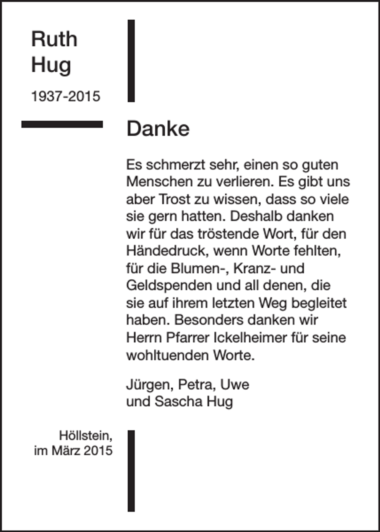 <p>Ruth<br />Hug<br />1937-2015</p><p>Danke<br />Es schmerzt sehr, einen so guten<br />Menschen zu verlieren. Es gibt uns<br />aber Trost zu wissen, dass so viele<br />sie gern hatten. Deshalb danken<br />wir für das tröstende Wort, für den<br />Händedruck, wenn Worte fehlten,<br />für die Blumen-, Kranz- und<br />Geldspenden und all denen, die<br />sie auf ihrem letzten Weg begleitet<br />haben. Besonders danken wir<br />Herrn Pfarrer Ickelheimer für seine<br />wohltuenden Worte.<br />Jürgen, Petra, Uwe<br />und Sascha Hug<br />Höllstein,<br />im März 2015</p>