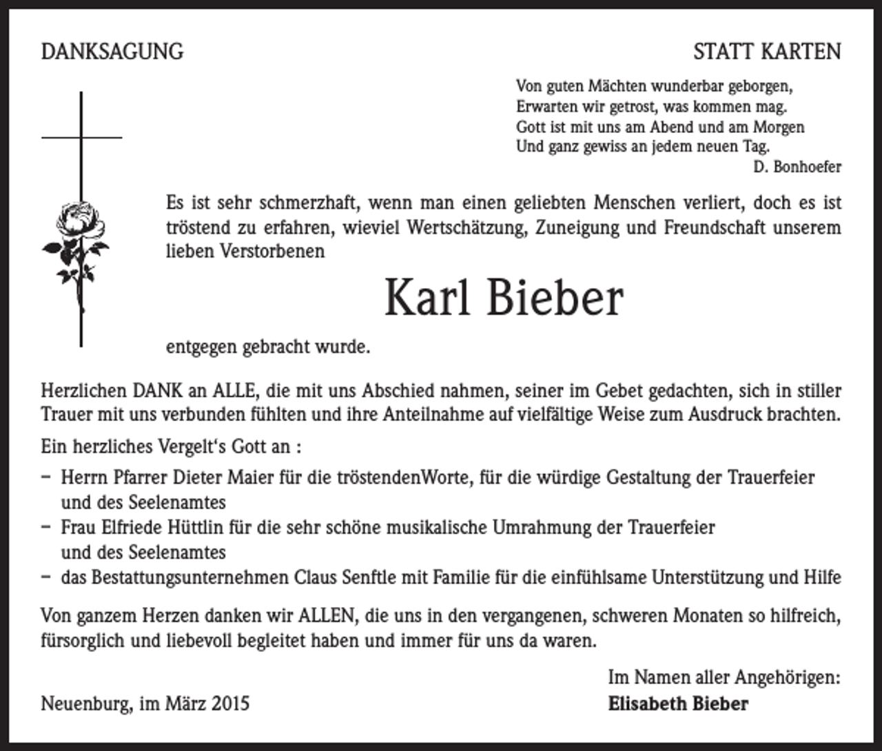 <p>DANKSAGUNG</p><p>STATT KARTEN<br />Von guten Mächten wunderbar geborgen,<br />Erwarten wir getrost, was kommen mag.<br />Gott ist mit uns am Abend und am Morgen<br />Und ganz gewiss an jedem neuen Tag.</p><p>D. Bonhoefer</p><p>Es ist sehr schmerzhaft, wenn man einen geliebten Menschen verliert, doch es ist<br />tröstend zu erfahren, wieviel Wertschätzung, Zuneigung und Freundschaft unserem<br />lieben Verstorbenen</p><p>Karl Bieber<br />entgegen gebracht wurde.<br />Herzlichen DANK an ALLE, die mit uns Abschied nahmen, seiner im Gebet gedachten, sich in stiller<br />Trauer mit uns verbunden fühlten und ihre Anteilnahme auf vielfältige Weise zum Ausdruck brachten.<br />Ein herzliches Vergelt‘s Gott an :<br />– Herrn Pfarrer Dieter Maier für die tröstendenWorte, für die würdige Gestaltung der Trauerfeier<br />und des Seelenamtes<br />– Frau Elfriede Hüttlin für die sehr schöne musikalische Umrahmung der Trauerfeier<br />und des Seelenamtes<br />– das Bestattungsunternehmen Claus Senftle mit Familie für die einfühlsame Unterstützung und Hilfe<br />Von ganzem Herzen danken wir ALLEN, die uns in den vergangenen, schweren Monaten so hilfreich,<br />fürsorglich und liebevoll begleitet haben und immer für uns da waren.</p><p>Neuenburg, im März 2015</p><p>Im Namen aller Angehörigen:<br />Elisabeth Bieber</p>