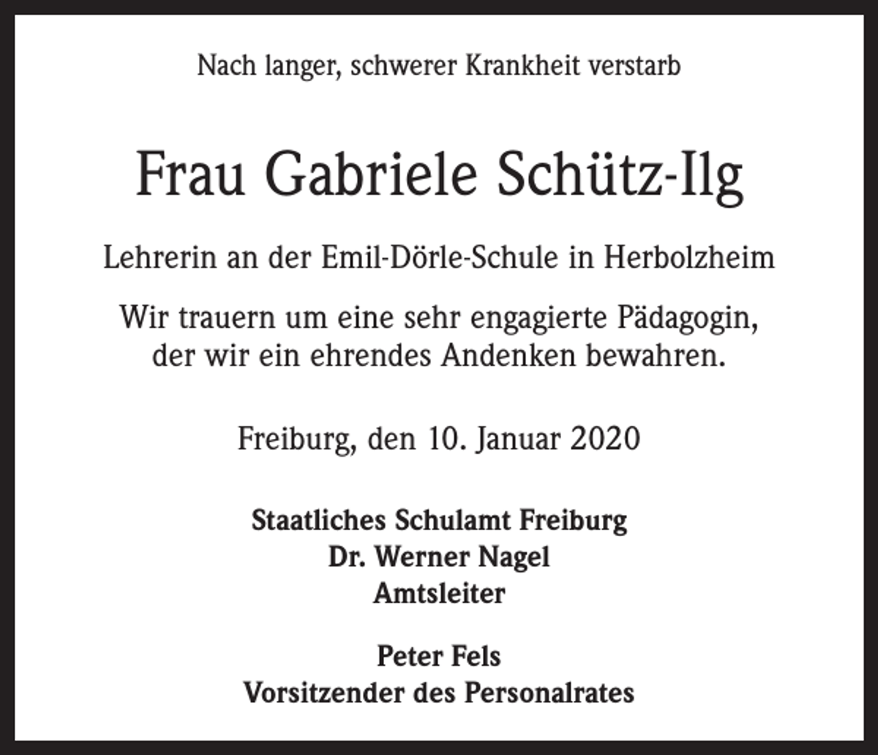 <p>Nach langer, schwerer Krankheit verstarb</p><p>Frau Gabriele Schütz-Ilg<br />Lehrerin an der Emil-Dörle-Schule in Herbolzheim<br />Wir trauern um eine sehr engagierte Pädagogin,<br />der wir ein ehrendes Andenken bewahren.<br />Freiburg, den 10. Januar 2020<br />Staatliches Schulamt Freiburg<br />Dr. Werner Nagel<br />Amtsleiter<br />Peter Fels<br />Vorsitzender des Personalrates</p>
