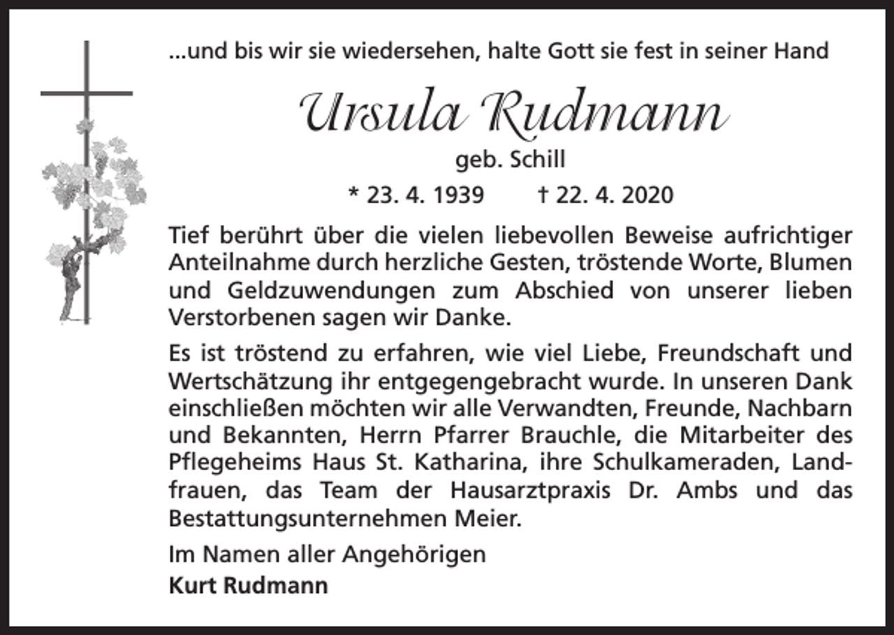 <p>...und bis wir sie wiedersehen, halte Gott sie fest in seiner Hand</p><p>Ursula Rudmann<br />geb. Schill<br />* 23. 4. 1939</p><p>† 22. 4. 2020</p><p>Tief berührt über die vielen liebevollen Beweise aufrichtiger<br />Anteilnahme durch herzliche Gesten, tröstende Worte, Blumen<br />und Geldzuwendungen zum Abschied von unserer lieben<br />Verstorbenen sagen wir Danke.<br />Es ist tröstend zu erfahren, wie viel Liebe, Freundschaft und<br />Wertschätzung ihr entgegengebracht wurde. In unseren Dank<br />einschließen möchten wir alle Verwandten, Freunde, Nachbarn<br />und Bekannten, Herrn Pfarrer Brauchle, die Mitarbeiter des<br />Pflegeheims Haus St. Katharina, ihre Schulkameraden, Landfrauen, das Team der Hausarztpraxis Dr. Ambs und das<br />Bestattungsunternehmen Meier.<br />Im Namen aller Angehörigen<br />Kurt Rudmann</p>