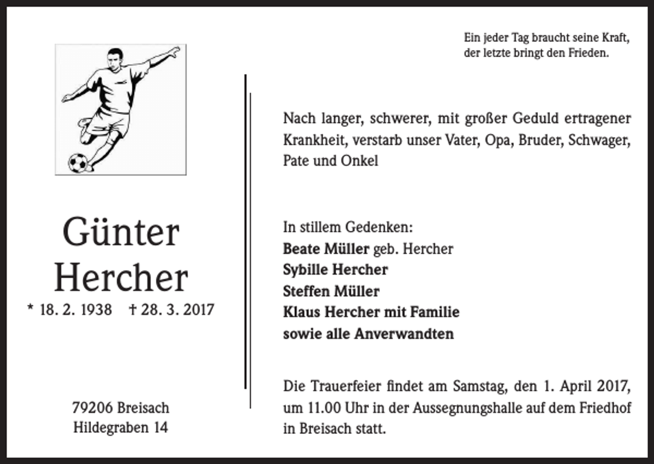 <p>Ein jeder Tag braucht seine Kraft,<br />der letzte bringt den Frieden.</p><p>Nach langer, schwerer, mit großer Geduld ertragener­<br />Krankheit, verstarb unser Vater, Opa, Bruder, Schwager,<br />Pate und Onkel</p><p>Günter<br />Hercher</p><p>* 18. 2. 1938 † 28. 3. 2019206 Breisach<br />Hildegraben 14</p><p>In stillem Gedenken:<br />Beate Müller geb. Hercher<br />Sybille Hercher<br />Steffen Müller<br />Klaus Hercher mit Familie<br />sowie alle Anverwandten<br />Die Trauerfeier findet am Samstag, den 1. April 2017,<br />um 11.00 Uhr in der Aussegnungshalle auf dem Friedhof<br />in Breisach statt.</p>