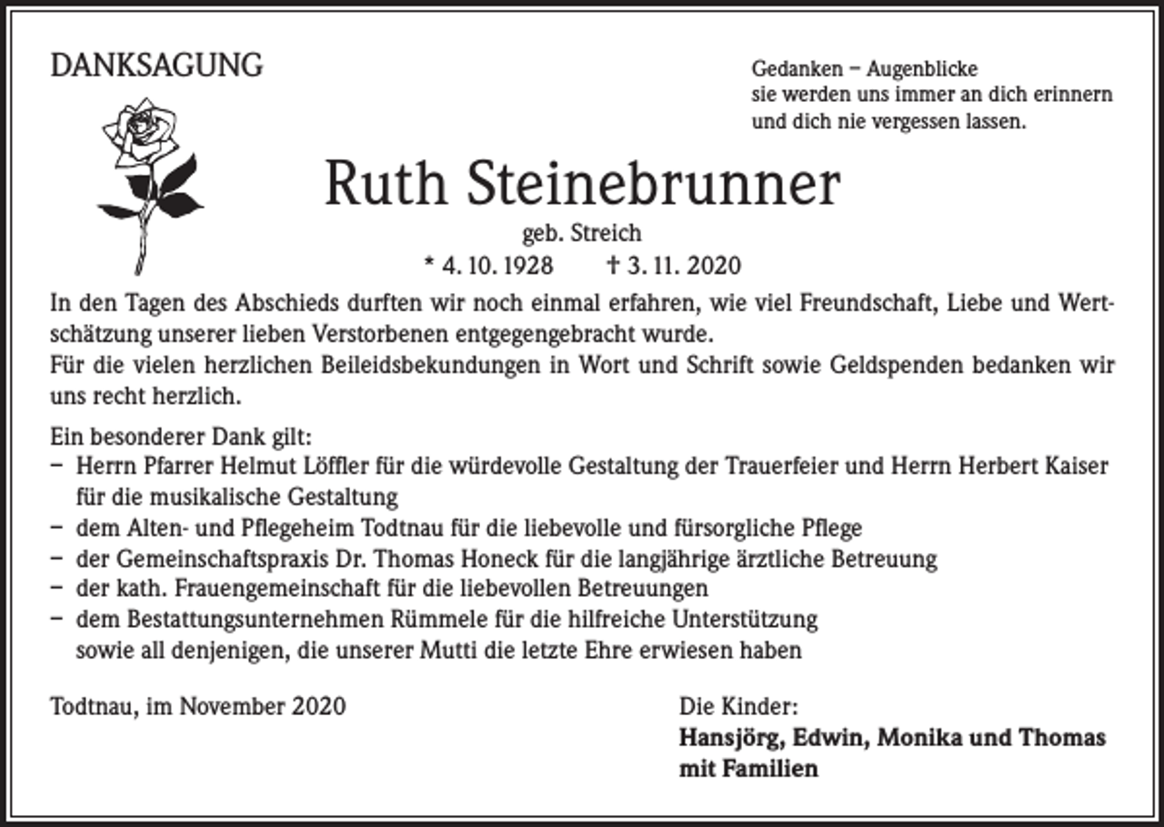<p>DANKSAGUNG</p><p>Gedanken – Augenblicke</p><p>sie werden uns immer an dich erinnern<br />und dich nie vergessen lassen.</p><p>Ruth Steinebrunner</p><p>geb. Streich<br />* 4. 10. 1928 † 3. 11. 2020<br />In den Tagen des Abschieds durften wir noch einmal erfahren, wie viel Freundschaft, Liebe und Wertschätzung unserer lieben Verstorbenen entgegengebracht wurde.<br />Für die vielen herzlichen Beileidsbekundungen in Wort und Schrift sowie Geldspenden bedanken wir<br />uns recht herzlich.<br />Ein besonderer Dank gilt:<br />– Herrn Pfarrer Helmut Löffler für die würdevolle Gestaltung der Trauerfeier und Herrn Herbert Kaiser<br />für die musikalische Gestaltung<br />– dem Alten- und Pflegeheim Todtnau für die liebevolle und fürsorgliche Pflege<br />– der Gemeinschaftspraxis Dr. Thomas Honeck für die langjährige ärztliche Betreuung<br />– der kath. Frauengemeinschaft für die liebevollen Betreuungen<br />– dem Bestattungsunternehmen Rümmele für die hilfreiche Unterstützung<br />sowie all denjenigen, die unserer Mutti die letzte Ehre erwiesen haben<br />Todtnau, im November 2020</p><p>ie Kinder:<br />D<br />Hansjörg, Edwin, Monika und Thomas<br />mit Familien</p>