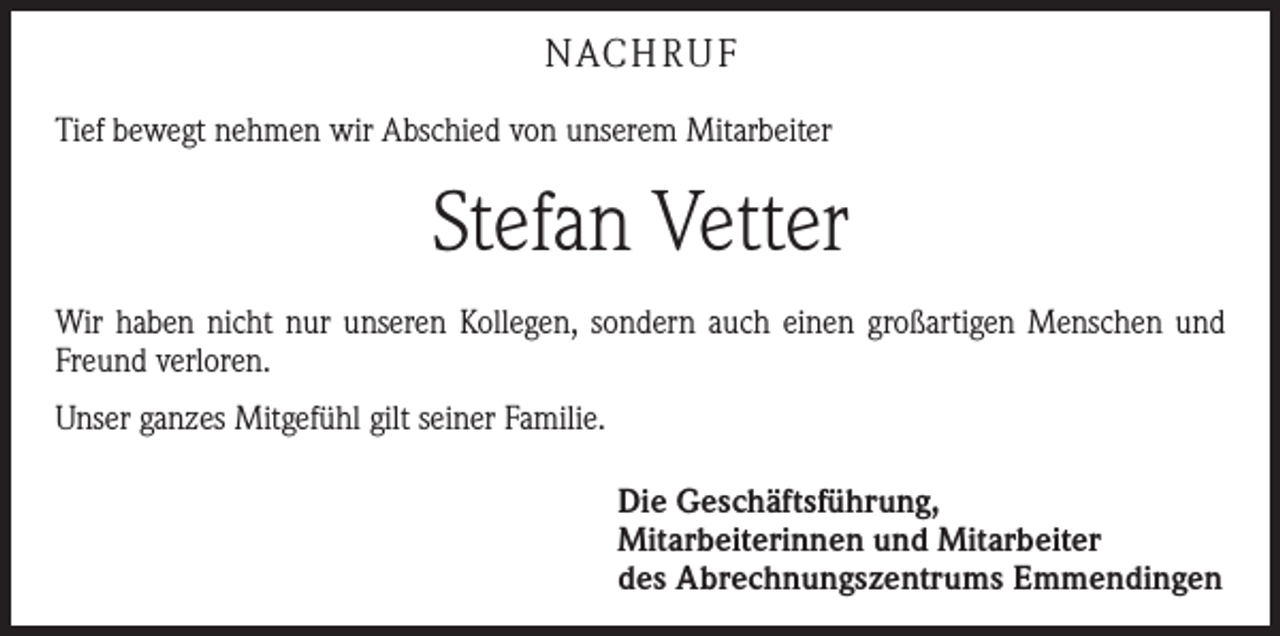 <p>NACHRUF<br />Tief bewegt nehmen wir Abschied von unserem Mitarbeiter</p><p>Stefan Vetter<br />Wir haben nicht nur unseren Kollegen, sondern auch einen großartigen Menschen und<br />Freund verloren.<br />Unser ganzes Mitgefühl gilt seiner Familie.<br />Die Geschäftsführung,<br />Mitarbeiterinnen und Mitarbeiter<br />des Abrechnungszentrums Emmendingen</p>