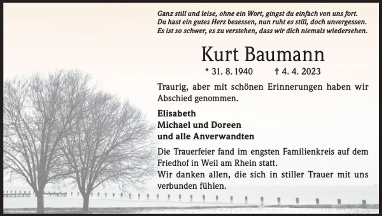 <p>Ganz still und leise, ohne ein Wort, gingst du einfach von uns fort.<br />Du hast ein gutes Herz besessen, nun ruht es still, doch unvergessen.<br />Es ist so schwer, es zu verstehen, dass wir dich niemals wiedersehen.</p><p>Kurt Baumann<br />* 31. 8. 1940</p><p>† 4. 4. 2023</p><p>Traurig, aber mit schönen Erinnerungen haben wir<br />Abschied genommen.<br />Elisabeth<br />Michael und Doreen<br />und alle Anverwandten<br />Die Trauerfeier fand im engsten Familienkreis auf dem<br />Friedhof in Weil am Rhein statt.<br />Wir danken allen, die sich in stiller Trauer mit uns<br />verbunden fühlen.</p>