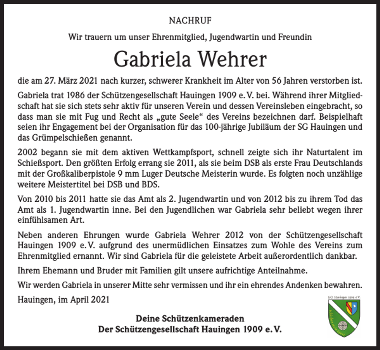 <p>NACHRUF<br />Wir trauern um unser Ehrenmitglied, Jugendwartin und Freundin</p><p>Gabriela Wehrer<br />die am 27. März 2021 nach kurzer, schwerer Krankheit im Alter von 56 Jahren verstorben ist.<br />Gabriela trat 1986 der Schützengesellschaft Hauingen 1909 e. V. bei. Während ihrer Mitgliedschaft hat sie sich stets sehr aktiv für unseren Verein und dessen Vereinsleben eingebracht, so<br />dass man sie mit Fug und Recht als „gute Seele“ des Vereins bezeichnen darf. Beispielhaft<br />seien ihr Engagement bei der Organisation für das 100-jährige Jubiläum der SG Hauingen und<br />das Grümpelschießen genannt.<br />2002 begann sie mit dem aktiven Wettkampfsport, schnell zeigte sich ihr Naturtalent im<br />Schießsport. Den größten Erfolg errang sie 2011, als sie beim DSB als erste Frau Deutschlands<br />mit der Großkaliberpistole 9 mm Luger Deutsche Meisterin wurde. Es folgten noch unzählige<br />weitere Meistertitel bei DSB und BDS.<br />Von 2010 bis 2011 hatte sie das Amt als 2. Jugendwartin und von 2012 bis zu ihrem Tod das<br />Amt als 1. Jugendwartin inne. Bei den Jugendlichen war Gabriela sehr beliebt wegen ihrer<br />einfühlsamen Art.<br />Neben anderen Ehrungen wurde Gabriela Wehrer 2012 von der Schützengesellschaft<br />­Hauingen 1909 e. V. aufgrund des unermüdlichen Einsatzes zum Wohle des Vereins zum<br />­Ehrenmitglied ernannt. Wir sind Gabriela für die geleistete Arbeit außerordentlich dankbar.<br />Ihrem Ehemann und Bruder mit Familien gilt unsere aufrichtige Anteilnahme.<br />Wir werden Gabriela in unserer Mitte sehr vermissen und ihr ein ehrendes Andenken bewahren.<br />Hauingen, im April 2021<br />Deine Schützenkameraden<br />Der Schützengesellschaft Hauingen 1909 e. V.</p>