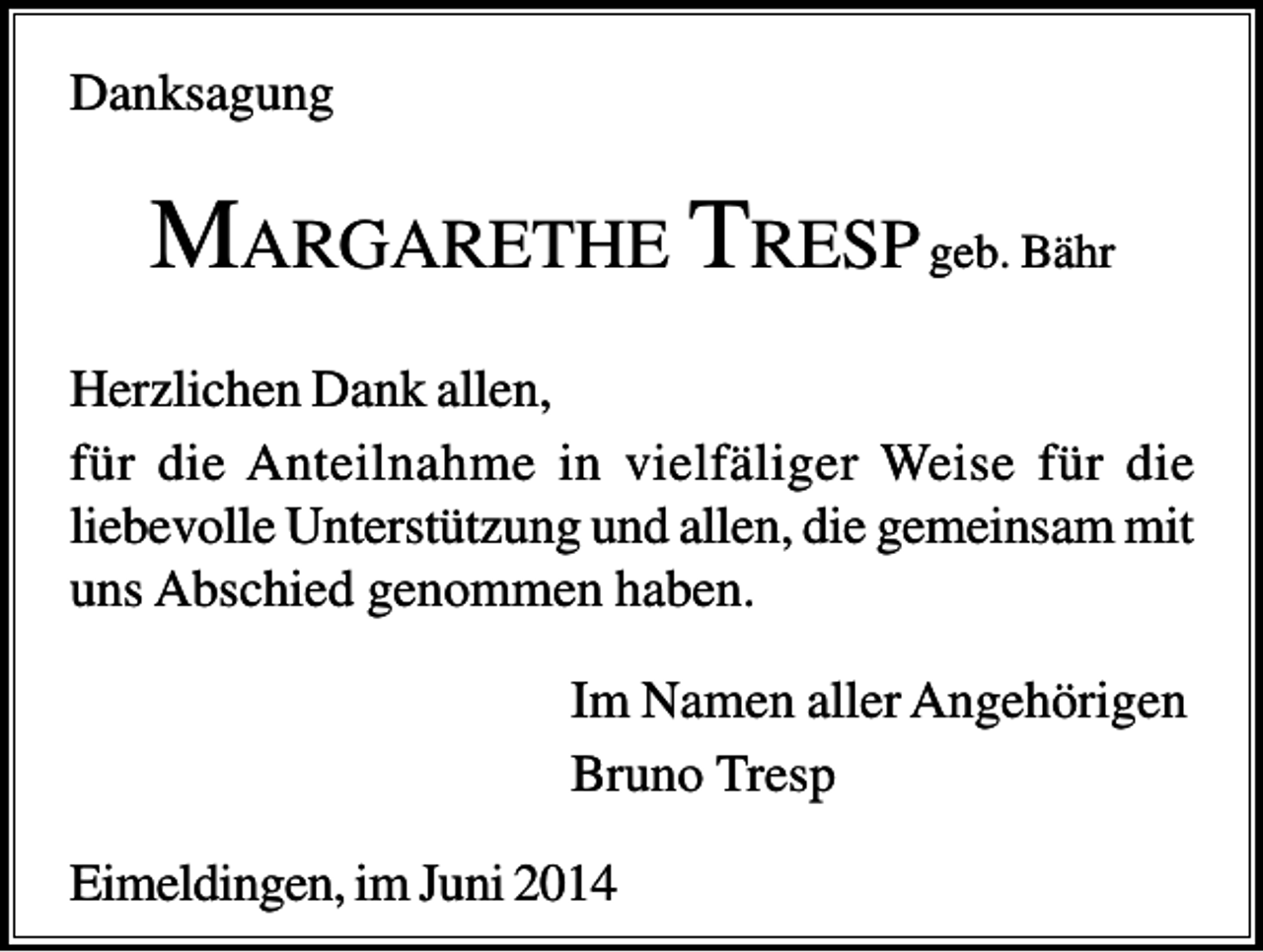 <p>Danksagung</p><p>MARGARETHE T RESP geb. Bähr<br />Herzlichen Dank allen,<br />für die Anteilnahme in vielfäliger Weise für die<br />liebevolle Unterstützung und allen, die gemeinsam mit<br />uns Abschied genommen haben.<br />Im Namen aller Angehörigen<br />Bruno Tresp<br />Eimeldingen, im Juni 2014</p>