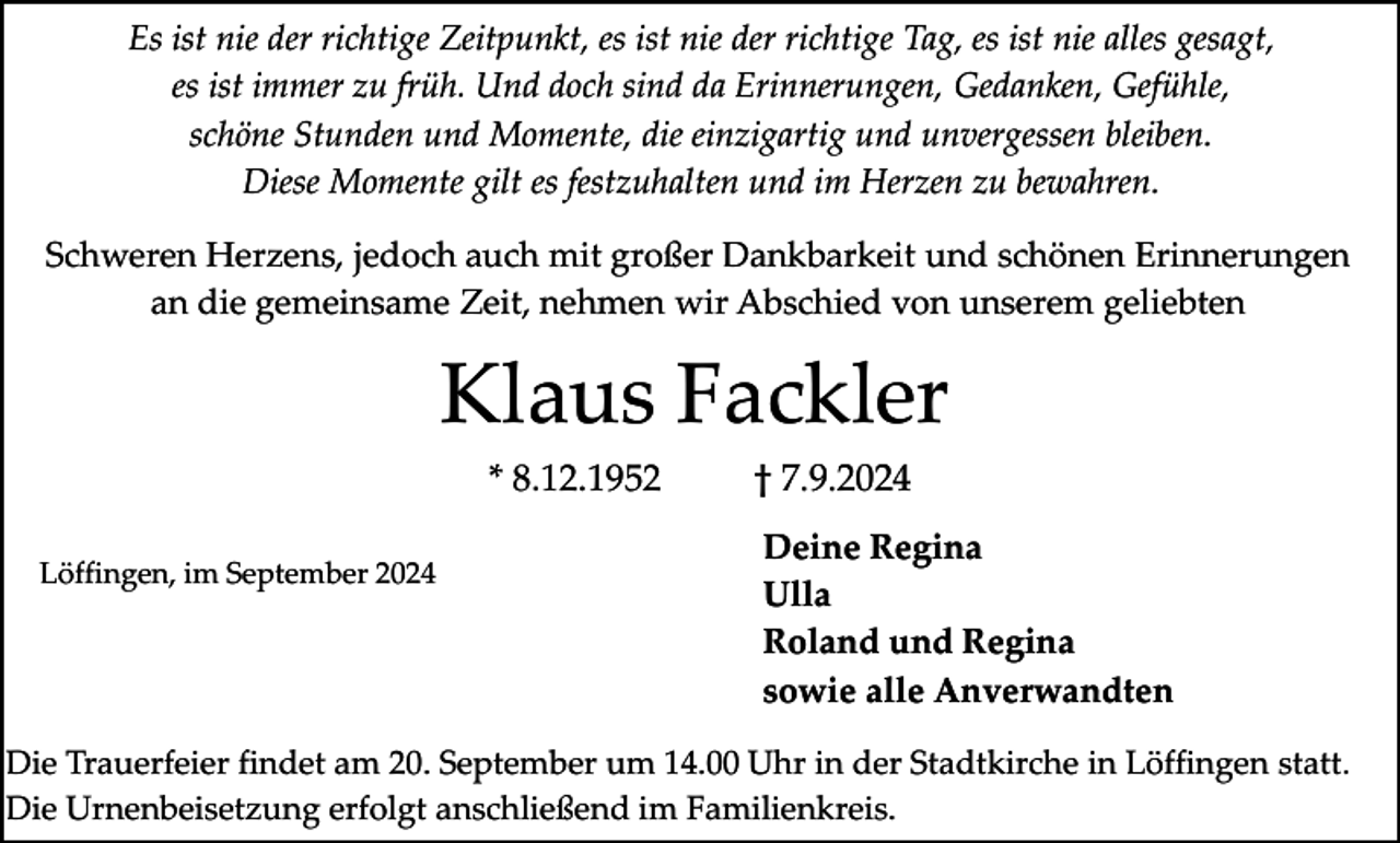 <p>Es ist nie der richtige Zeitpunkt, es ist nie der richtige Tag, es ist nie alles gesagt,<br />es ist immer zu früh. Und doch sind da Erinnerungen, Gedanken, Gefühle,<br />schöne Stunden und Momente, die einzigartig und unvergessen bleiben.<br />Diese Momente gilt es festzuhalten und im Herzen zu bewahren.<br />Schweren Herzens, jedoch auch mit großer Dankbarkeit und schönen Erinnerungen<br />an die gemeinsame Zeit, nehmen wir Abschied von unserem geliebten</p><p>Klaus Fackler<br />* 8.12.1952<br />Löffingen, im September 2024</p><p>† 7.9.2024<br />Deine Regina<br />Ulla<br />Roland und Regina<br />sowie alle Anverwandten</p><p>Die Trauerfeier findet am 20. September um 14.00 Uhr in der Stadtkirche in Löffingen statt.<br />Die Urnenbeisetzung erfolgt anschließend im Familienkreis.</p>