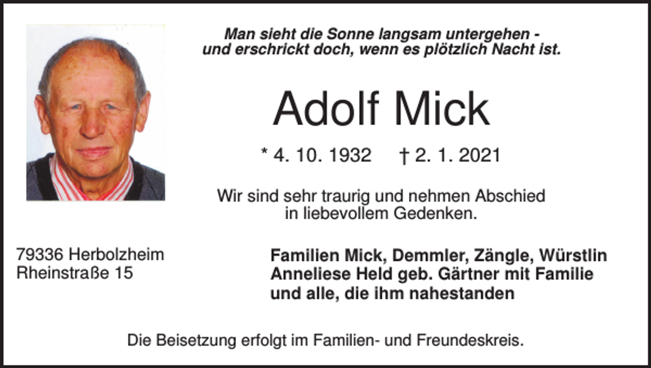<p>Man sieht die Sonne langsam untergehen und erschrickt doch, wenn es plötzlich Nacht ist.</p><p>Adolf Mick<br />* 4. 10. 1932</p><p>† 2. 1. 2021</p><p>Wir sind sehr traurig und nehmen Abschied<br />in liebevollem Gedenken.<br />79336 Herbolzheim<br />Rheinstraße 15</p><p>Familien Mick, Demmler, Zängle, Würstlin<br />Anneliese Held geb. Gärtner mit Familie<br />und alle, die ihm nahestanden</p><p>Die Beisetzung erfolgt im Familien- und Freundeskreis.</p>