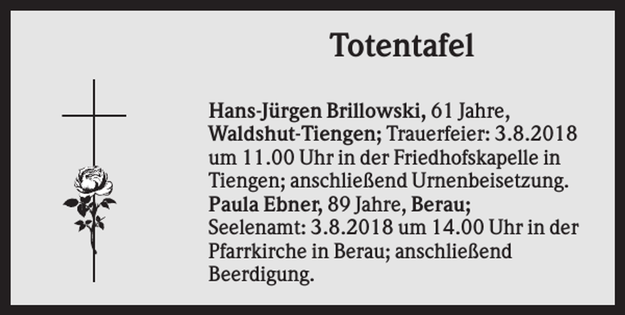 <p>Totentafel<br />Hans-Jürgen Brillowski, 61 Jahre,<br />Waldshut-Tiengen; Trauerfeier: 3.8.2018<br />um 11.00 Uhr in der Friedhofskapelle in<br />Tiengen; anschließend Urnenbeisetzung.<br />Paula Ebner, 89 Jahre, Berau;<br />Seelenamt: 3.8.2018 um 14.00 Uhr in der<br />Pfarrkirche in Berau; anschließend<br />Beerdigung.</p>