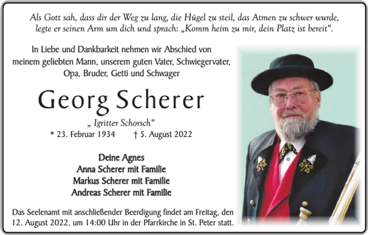 <p>Als Gott sah, dass dir der Weg zu lang, die Hügel zu steil, das Atmen zu schwer wurde,<br />legte er seinen Arm um dich und sprach: „Komm heim zu mir, dein Platz ist bereit“.<br />In Liebe und Dankbarkeit nehmen wir Abschied von<br />meinem geliebten Mann, unserem guten Vater, Schwiegervater,<br />Opa, Bruder, Getti und Schwager</p><p>Georg Scherer<br />„ Igritter Schorsch“<br />* 23. Februar 1934</p><p>† 5. August 2022</p><p>Deine Agnes<br />Anna Scherer mit Familie<br />Markus Scherer mit Familie<br />Andreas Scherer mit Familie<br />Das Seelenamt mit anschließender Beerdigung findet am Freitag, den<br />12. August 2022, um 14:00 Uhr in der Pfarrkirche in St. Peter statt.</p>