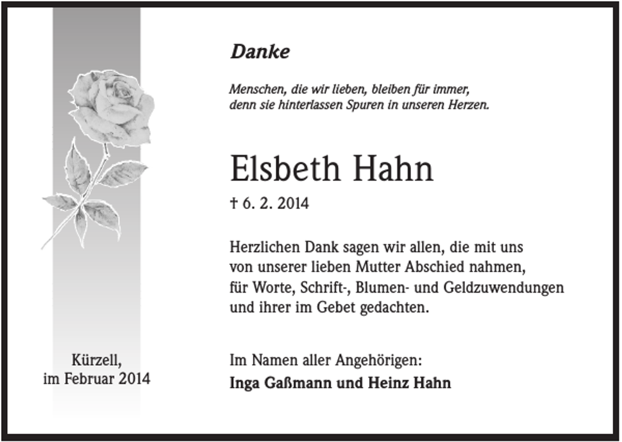 <p>Danke<br />Menschen, die wir lieben, bleiben für immer,<br />denn sie hinterlassen Spuren in unseren Herzen.</p><p>Elsbeth Hahn<br />† 6. 2. 2014<br />Herzlichen Dank sagen wir allen, die mit uns<br />von unserer lieben Mutter Abschied nahmen,<br />für Worte, Schrift-, Blumen- und Geldzuwendungen<br />und ihrer im Gebet gedachten.<br />Kürzell,<br />im Februar 2014</p><p>Im Namen aller Angehörigen:<br />Inga Gaßmann und Heinz Hahn</p>
