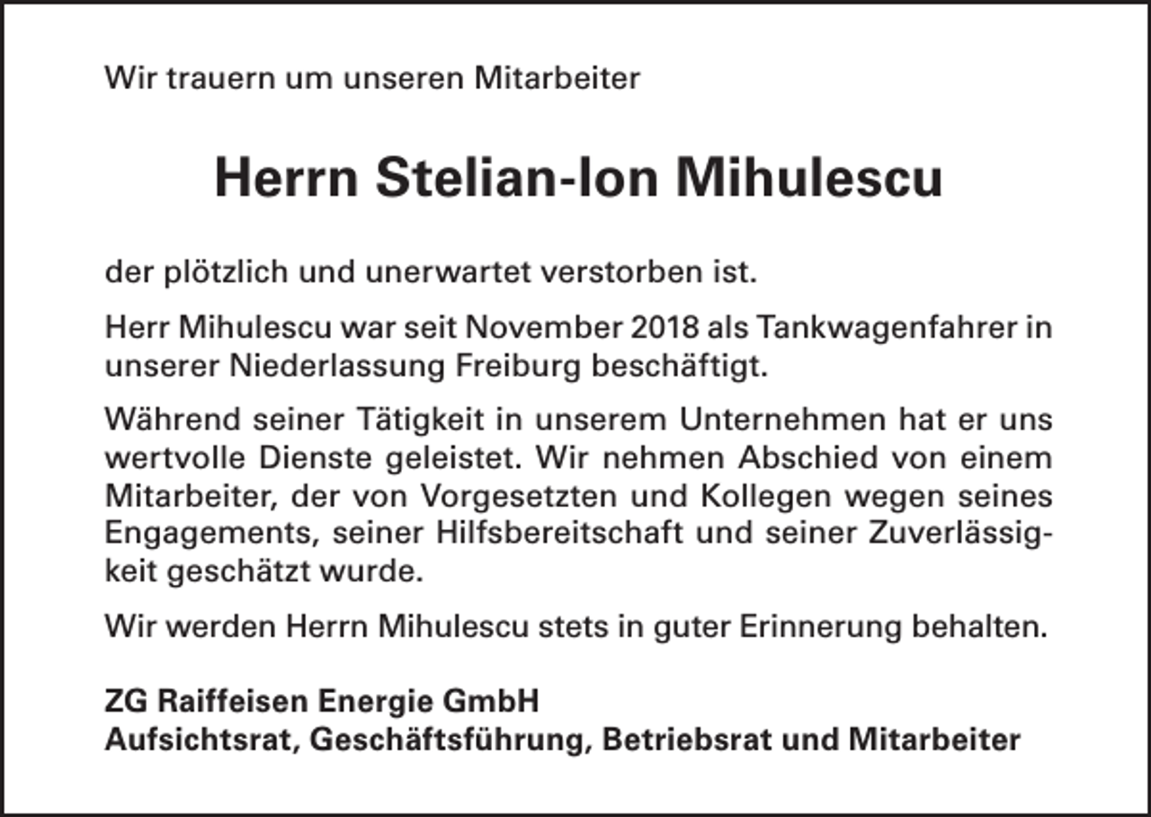 <p>Wir trauern um unseren Mitarbeiter</p><p>Herrn Stelian-Ion Mihulescu<br />der plötzlich und unerwartet verstorben ist.<br />Herr Mihulescu war seit November 2018 als Tankwagenfahrer in<br />unserer Niederlassung Freiburg beschäftigt.<br />Während seiner Tätigkeit in unserem Unternehmen hat er uns<br />wertvolle Dienste geleistet. Wir nehmen Abschied von einem<br />Mitarbeiter, der von Vorgesetzten und Kollegen wegen seines<br />Engagements, seiner Hilfsbereitschaft und seiner Zuverlässigkeit geschätzt wurde.<br />Wir werden Herrn Mihulescu stets in guter Erinnerung behalten.<br />ZG Raiffeisen Energie GmbH<br />Aufsichtsrat, Geschäftsführung, Betriebsrat und Mitarbeiter</p>