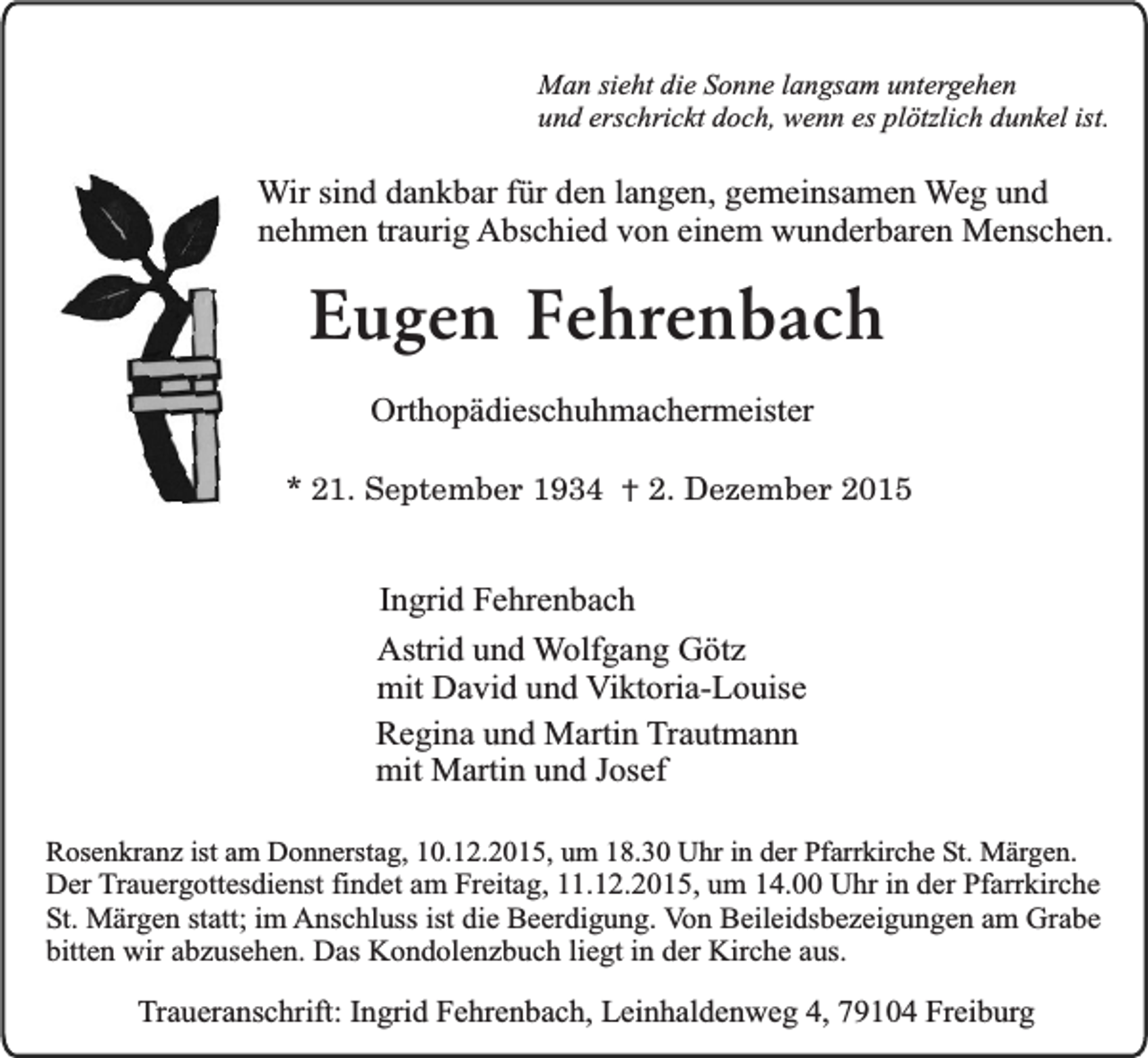<p>Man sieht die Sonne langsam untergehen<br />und erschrickt doch, wenn es plötzlich dunkel ist.</p><p>Wir sind dankbar für den langen, gemeinsamen Weg und<br />nehmen traurig Abschied von einem wunderbaren Menschen.</p><p>Eugen Fehrenbach<br />Orthopädieschuhmachermeister<br />* 21. September 1934 † 2. Dezember 2015</p><p>Ingrid Fehrenbach<br />Astrid und Wolfgang Götz<br />mit David und Viktoria-Louise<br />Regina und Martin Trautmann<br />mit Martin und Josef<br />Rosenkranz ist am Donnerstag, 10.12.2015, um 18.30 Uhr in der Pfarrkirche St. Märgen.<br />Der Trauergottesdienst findet am Freitag, 11.12.2015, um 14.00 Uhr in der Pfarrkirche<br />St. Märgen statt; im Anschluss ist die Beerdigung. Von Beileidsbezeigungen am Grabe<br />bitten wir abzusehen. Das Kondolenzbuch liegt in der Kirche aus.</p><p>Traueranschrift: Ingrid Fehrenbach, Leinhaldenweg 4, 79104 Freiburg</p>