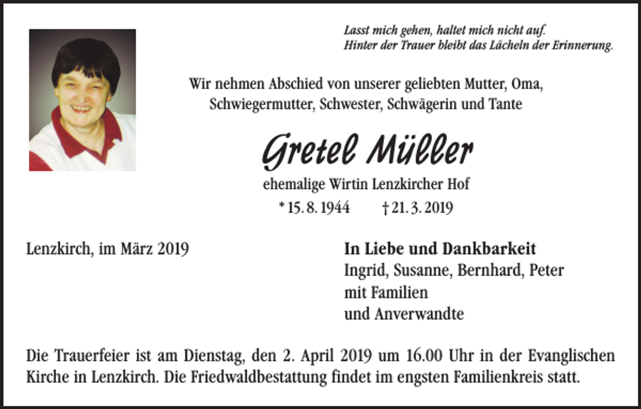 <p>Lasst mich gehen, haltet mich nicht auf.<br />Hinter der Trauer bleibt das Lächeln der Erinnerung.</p><p>Wir nehmen Abschied von unserer geliebten Mutter, Oma,<br />Schwiegermutter, Schwester, Schwägerin und Tante</p><p>Gretel Müller<br />ehemalige Wirtin Lenzkircher Hof<br />* 15. 8. 1944 † 21. 3. 2019</p><p>Lenzkirch, im März 2019</p><p>In Liebe und Dankbarkeit<br />Ingrid, Susanne, Bernhard, Peter<br />mit Familien<br />und Anverwandte</p><p>Die Trauerfeier ist am Dienstag, den 2. April 2019 um 16.00 Uhr in der Evanglischen<br />Kirche in Lenzkirch. Die Friedwaldbestattung findet im engsten Familienkreis statt.</p>