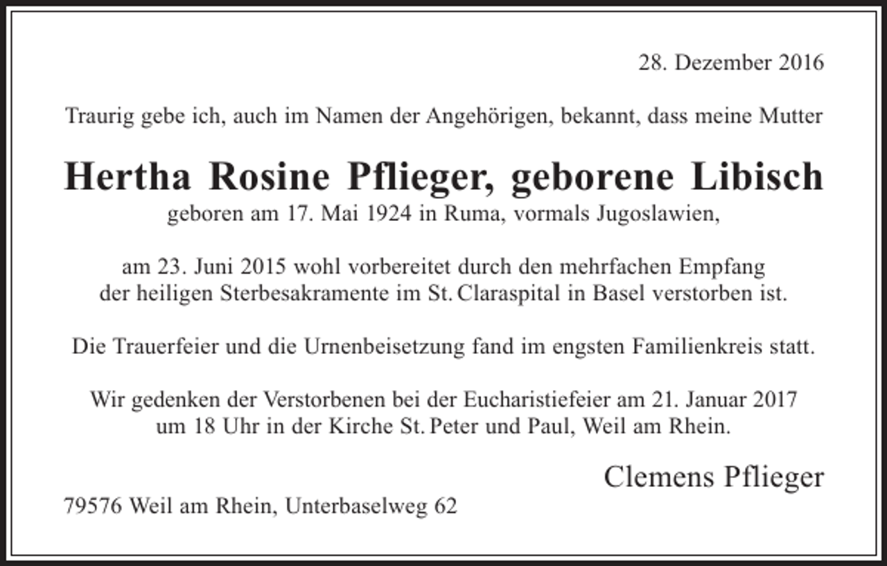 <p>28. Dezember 2016<br />Traurig gebe ich, auch im Namen der Angehörigen, bekannt, dass meine Mutter</p><p>Hertha Rosine Pflieger, geborene Libisch<br />geboren am 17. Mai 1924 in Ruma, vormals Jugoslawien,<br />am 23. Juni 2015 wohl vorbereitet durch den mehrfachen Empfang<br />der heiligen Sterbesakramente im St. Claraspital in Basel verstorben ist.<br />Die Trauerfeier und die Urnenbeisetzung fand im engsten Familienkreis statt.<br />Wir gedenken der Verstorbenen bei der Eucharistiefeier am 21. Januar 2017<br />um 18 Uhr in der Kirche St. Peter und Paul, Weil am Rhein.<br />79576 Weil am Rhein, Unterbaselweg 62</p><p>Clemens Pflieger</p>