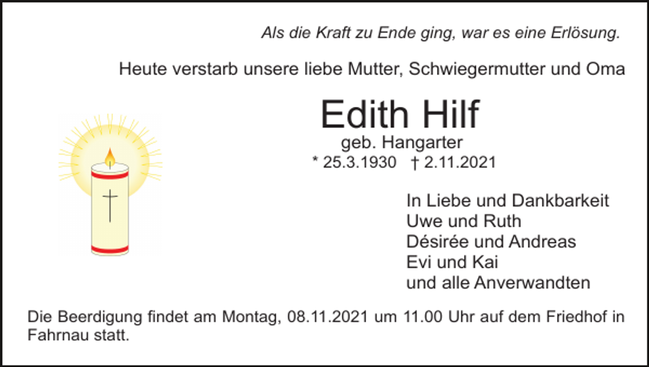<p>Als die Kraft zu Ende ging, war es eine Erlösung.</p><p>Heute verstarb unsere liebe Mutter, Schwiegermutter und Oma</p><p>Edith Hilf<br />geb. Hangarter</p><p>* 25.3.1930 † 2.11.2021</p><p>In Liebe und Dankbarkeit<br />Uwe und Ruth<br />Désirée und Andreas<br />Evi und Kai<br />und alle Anverwandten<br />Die Beerdigung findet am Montag, 08.11.2021 um 11.00 Uhr auf dem Friedhof in<br />Fahrnau statt.</p>
