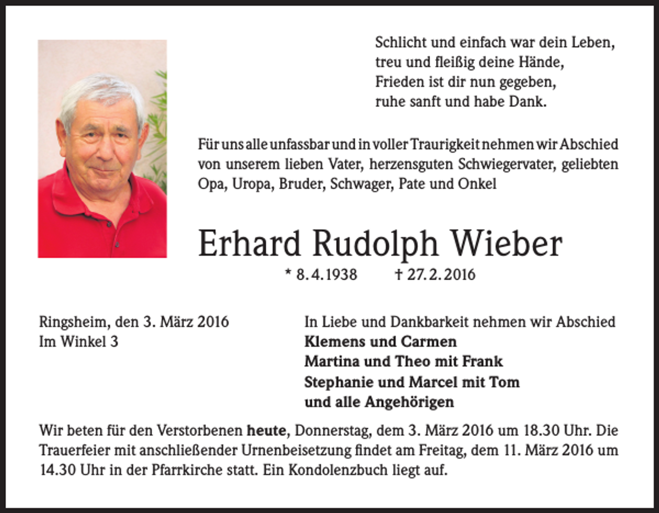 <p>Schlicht und einfach war dein Leben,<br />treu und fleißig deine Hände,<br />Frieden ist dir nun gegeben,<br />ruhe sanft und habe Dank.<br />Für uns alle unfassbar und in voller Traurigkeit nehmen wir Abschied<br />von unserem lieben Vater, herzensguten Schwiegervater, geliebten<br />Opa, Uropa, Bruder, Schwager, Pate und Onkel</p><p>Erhard Rudolph Wieber<br />* 8. 4.1938</p><p>Ringsheim, den 3. März 2016<br />Im Winkel 3</p><p>† 27. 2. 2016</p><p>In Liebe und Dankbarkeit nehmen wir Abschied<br />Klemens und Carmen<br />Martina und Theo mit Frank<br />Stephanie und Marcel mit Tom<br />und alle Angehörigen</p><p>Wir beten für den Verstorbenen heute, Donnerstag, dem 3. März 2016 um 18.30 Uhr. Die<br />Trauerfeier mit anschließender Urnenbeisetzung findet am Freitag, dem 11. März 2016 um<br />14.30 Uhr in der Pfarrkirche statt. Ein Kondolenzbuch liegt auf.</p>