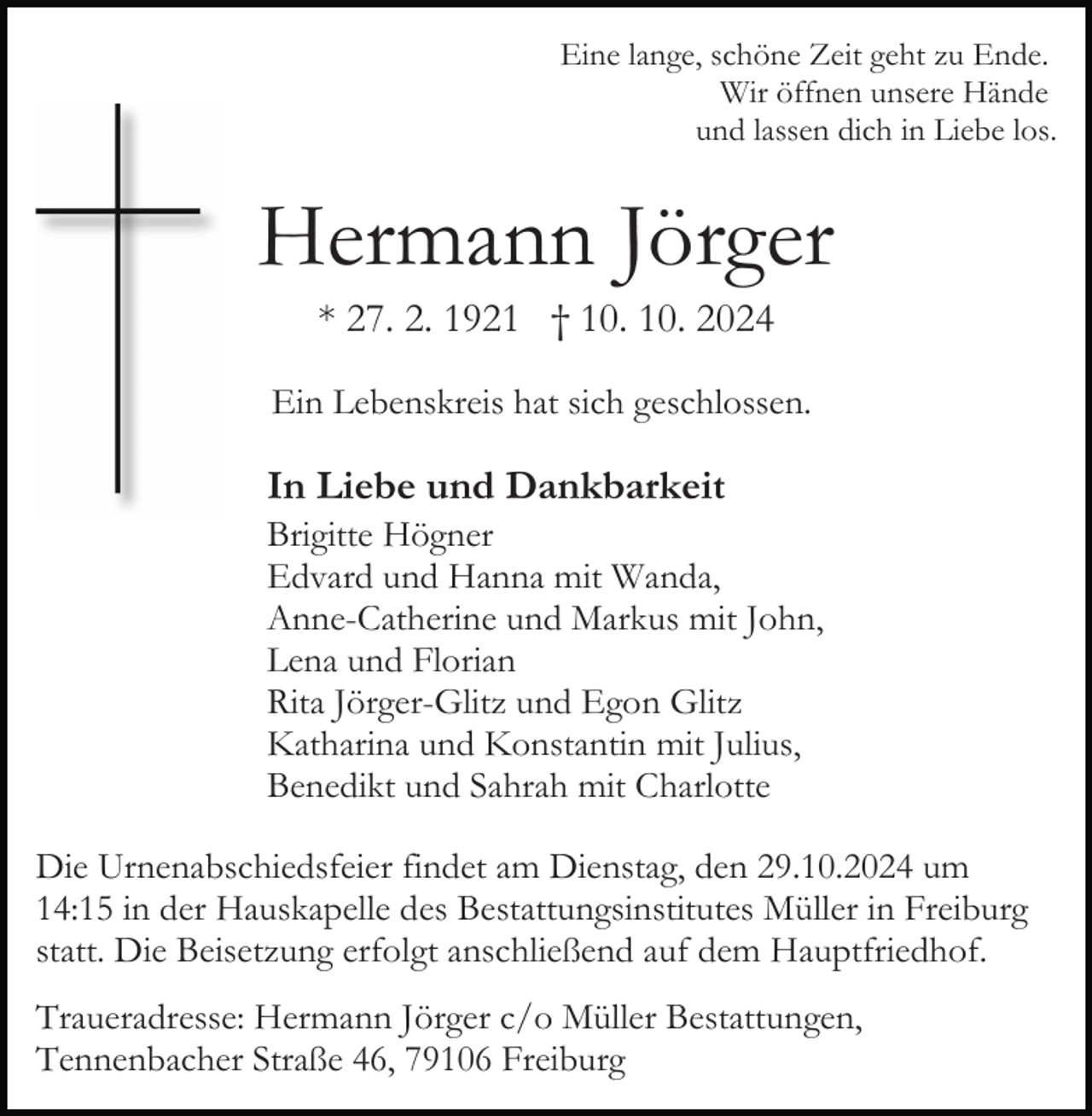 <p>Eine lange, schöne Zeit geht zu Ende.<br />Wir öffnen unsere Hände<br />und lassen dich in Liebe los.</p><p>Hermann Jörger<br />* 27. 2. 1921 † 10. 10. 2024<br />Ein Lebenskreis hat sich geschlossen.</p><p>In Liebe und Dankbarkeit<br />Brigitte Högner<br />Edvard und Hanna mit Wanda,<br />Anne-Catherine und Markus mit John,<br />Lena und Florian<br />Rita Jörger-Glitz und Egon Glitz<br />Katharina und Konstantin mit Julius,<br />Benedikt und Sahrah mit Charlotte<br />Die Urnenabschiedsfeier findet am Dienstag, den 29.10.2024 um<br />14:15 in der Hauskapelle des Bestattungsinstitutes Müller in Freiburg<br />statt. Die Beisetzung erfolgt anschließend auf dem Hauptfriedhof.<br />Traueradresse: Hermann Jörger c/o Müller Bestattungen,<br />Tennenbacher Straße 46, 79106 Freiburg</p>