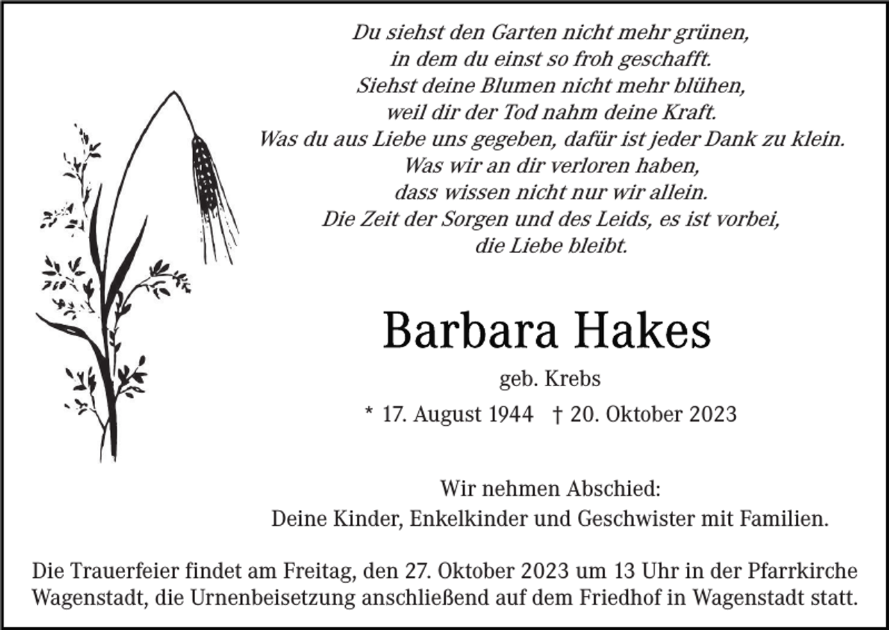 <p>Du siehst den Garten nicht mehr grünen,<br />in dem du einst so froh geschafft.<br />Siehst deine Blumen nicht mehr blühen,<br />weil dir der Tod nahm deine Kraft.<br />Was du aus Liebe uns gegeben, dafür ist jeder Dank zu klein.<br />Was wir an dir verloren haben,<br />dass wissen nicht nur wir allein.<br />Die Zeit der Sorgen und des Leids, es ist vorbei,<br />die Liebe bleibt.</p><p>geb. Krebs<br />* 17. August 1944 † 20. Oktober 2023<br />Wir nehmen Abschied:<br />Deine Kinder, Enkelkinder und Geschwister mit Familien.<br />Die Trauerfeier findet am Freitag, den 27. Oktober 2023 um 13 Uhr in der Pfarrkirche<br />Wagenstadt, die Urnenbeisetzung anschließend auf dem Friedhof in Wagenstadt statt.</p>
