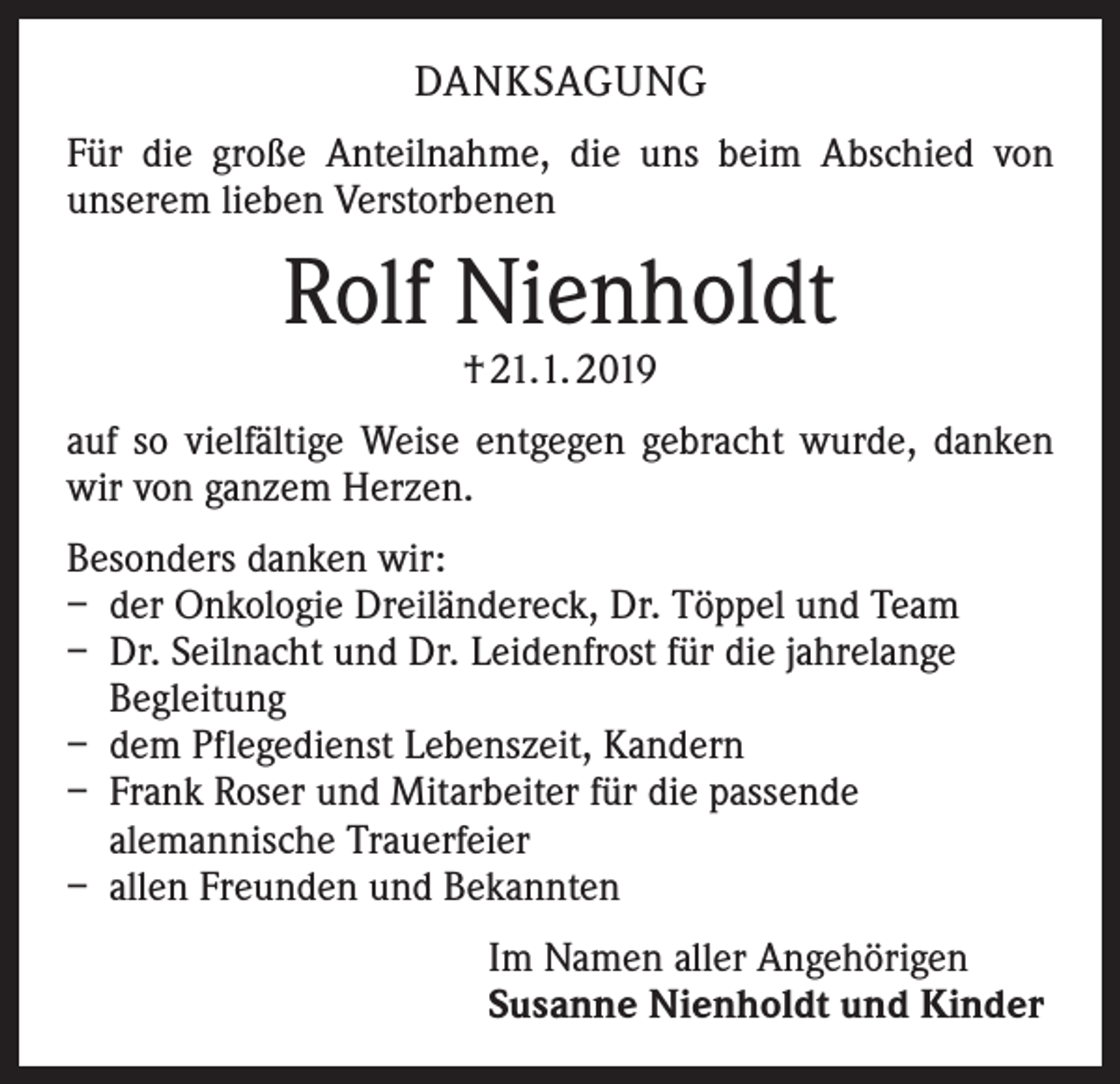 <p>DANKSAGUNG<br />Für die große Anteilnahme, die uns beim Abschied von<br />­unserem lieben Verstorbenen</p><p>Rolf Nienholdt<br />† 21.1. 2019</p><p>auf so vielfältige Weise entgegen gebracht wurde, danken<br />wir von ganzem Herzen.<br />Besonders danken wir:<br />– der Onkologie Dreiländereck, Dr. Töppel und Team<br />– Dr. Seilnacht und Dr. Leidenfrost für die jahrelange<br />Begleitung<br />– dem Pflegedienst Lebenszeit, Kandern<br />– Frank Roser und Mitarbeiter für die passende<br />alemannische Trauerfeier<br />– allen Freunden und Bekannten<br />Im Namen aller Angehörigen<br />Susanne Nienholdt und Kinder</p>