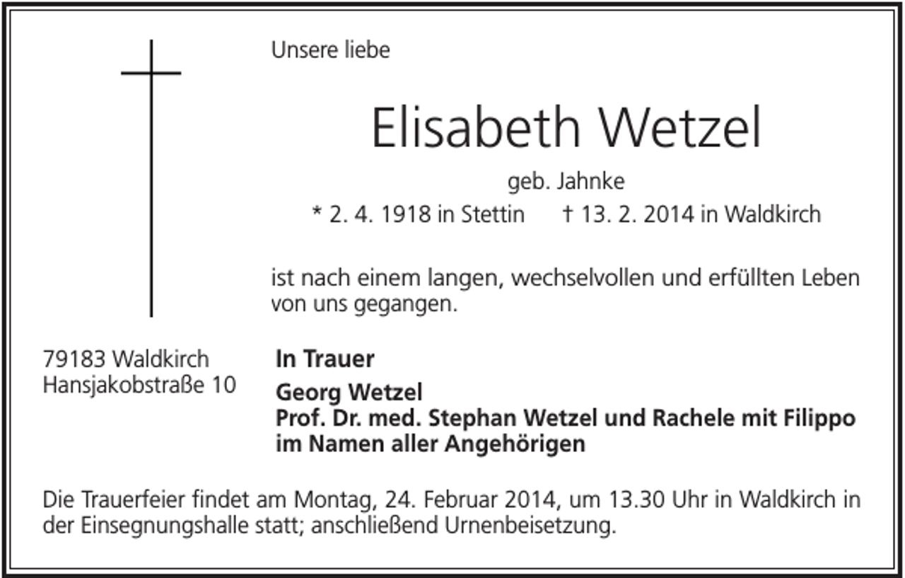 <p>Unsere liebe</p><p>Elisabeth Wetzel<br />geb. Jahnke<br />* 2. 4. 1918 in Stettin<br />† 13. 2. 2014 in Waldkirch<br />ist nach einem langen, wechselvollen und erfüllten Leben<br />von uns gegangen.<br />79183 Waldkirch<br />Hansjakobstraße 10</p><p>In Trauer<br />Georg Wetzel<br />Prof. Dr. med. Stephan Wetzel und Rachele mit Filippo<br />im Namen aller Angehörigen</p><p>Die Trauerfeier findet am Montag, 24. Februar 2014, um 13.30 Uhr in Waldkirch in<br />der Einsegnungshalle statt; anschließend Urnenbeisetzung.</p>