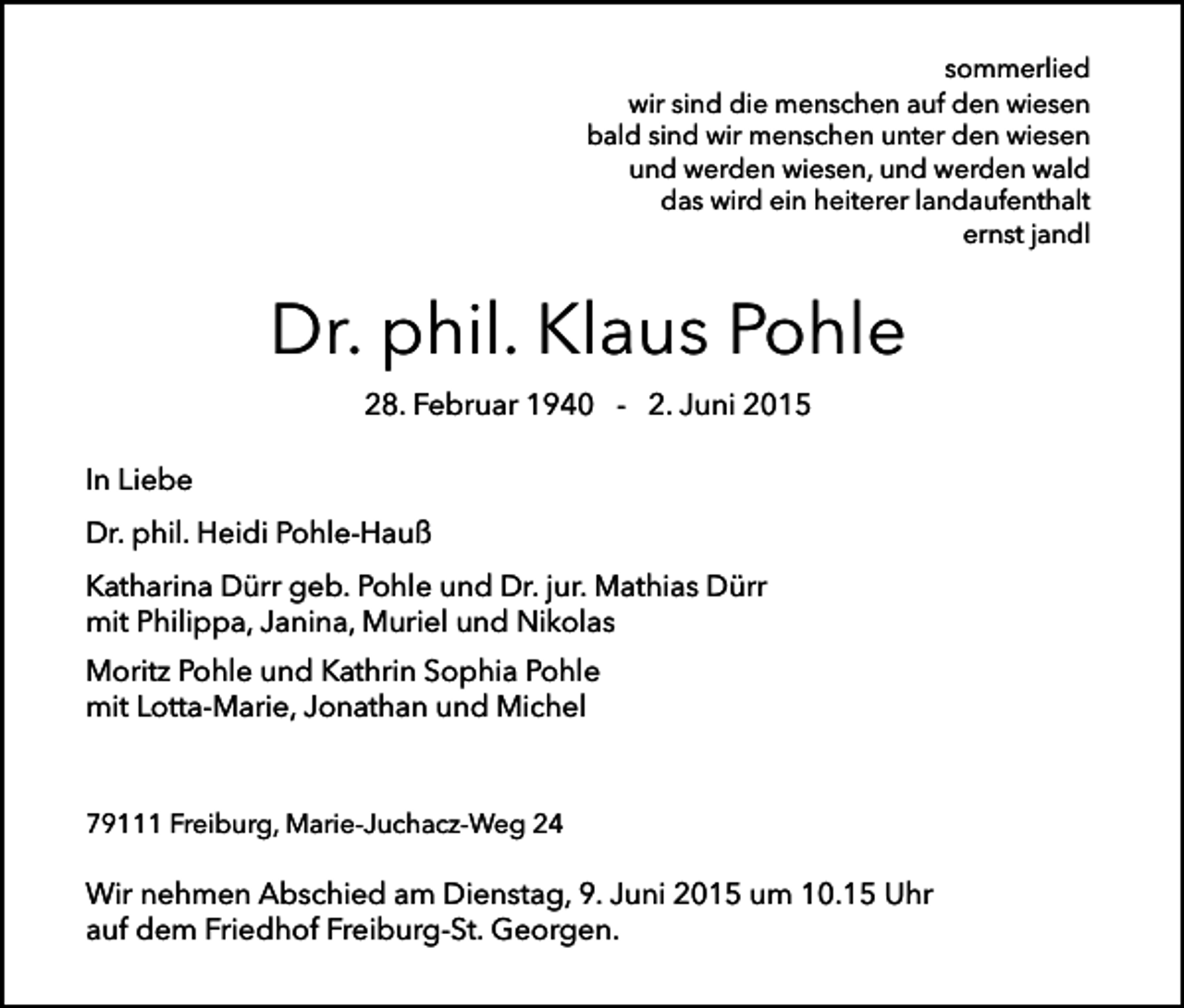<p>sommerlied<br />wir sind die menschen auf den wiesen<br />bald sind wir menschen unter den wiesen<br />und werden wiesen, und werden wald<br />das wird ein heiterer landaufenthalt<br />ernst jandl</p><p>Dr. phil. Klaus Pohle<br />28. Februar 1940 - 2. Juni 2015<br />In Liebe<br />Dr. phil. Heidi Pohle-Hauß<br />Katharina Dürr geb. Pohle und Dr. jur. Mathias Dürr<br />mit Philippa, Janina, Muriel und Nikolas<br />Moritz Pohle und Kathrin Sophia Pohle<br />mit Lotta-Marie, Jonathan und Michel</p><p>79111 Freiburg, Marie-Juchacz-Weg 24</p><p>Wir nehmen Abschied am Dienstag, 9. Juni 2015 um 10.15 Uhr<br />auf dem Friedhof Freiburg-St. Georgen.</p>