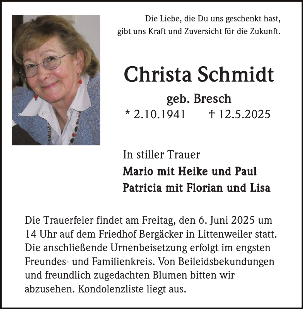 <p>Die Liebe, die Du uns geschenkt hast,<br />gibt uns Kraft und Zuversicht für die Zukunft.</p><p>Christa Schmidt<br />geb. Bresch<br />* 2.10.1941</p><p>† 12.5.2025</p><p>In stiller Trauer<br />Mario mit Heike und Paul<br />Patricia mit Florian und Lisa<br />Die Trauerfeier findet am Freitag, den 6. Juni 2025 um<br />14 Uhr auf dem Friedhof Bergäcker in Littenweiler statt.<br />Die anschließende Urnenbeisetzung erfolgt im engsten<br />Freundes- und Familienkreis. Von Beileidsbekundungen<br />und freundlich zugedachten Blumen bitten wir<br />abzusehen. Kondolenzliste liegt aus.</p>