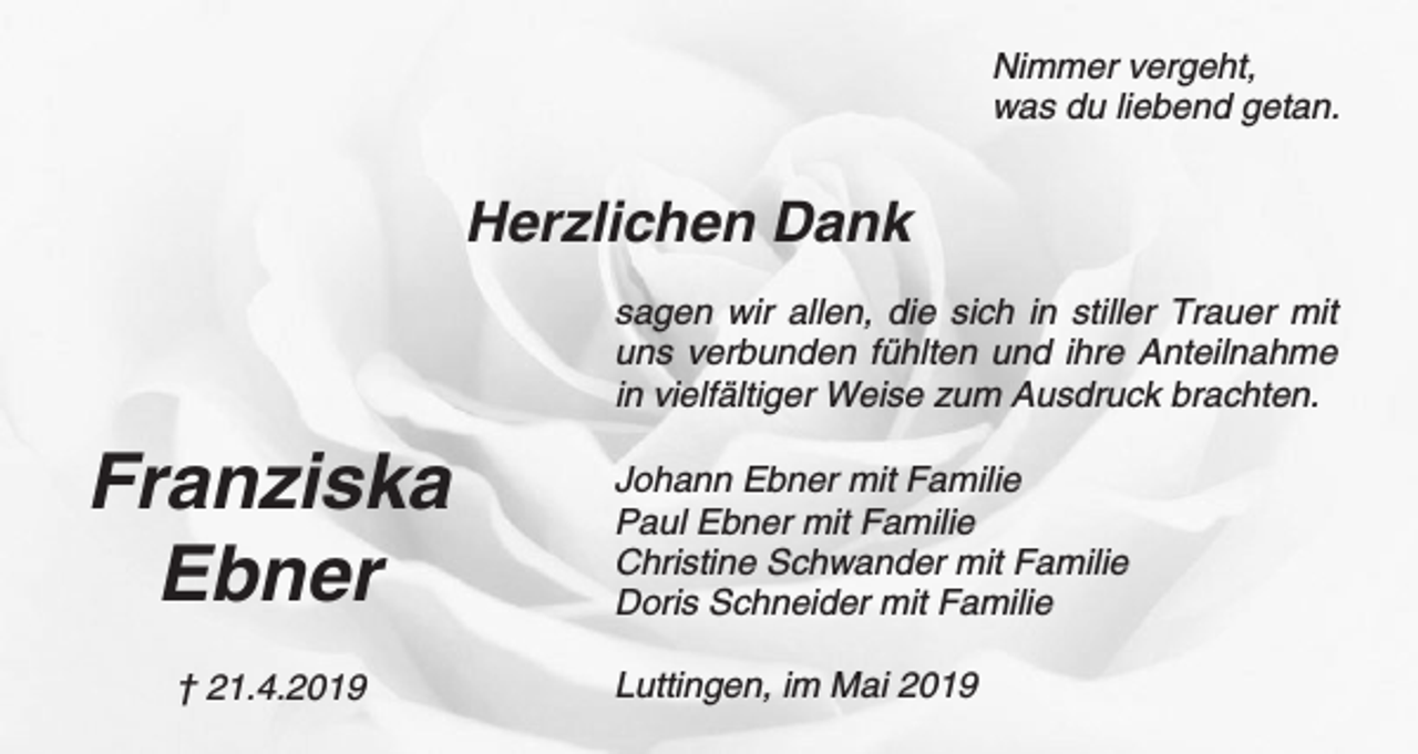 <p>Nimmer vergeht,<br />was du liebend getan.</p><p>Herzlichen Dank<br />sagen wir allen, die sich in stiller Trauer mit<br />uns verbunden fühlten und ihre Anteilnahme<br />in vielfältiger Weise zum Ausdruck brachten.</p><p>Franziska<br />Ebner<br />† 21.4.2019</p><p>Johann Ebner mit Familie<br />Paul Ebner mit Familie<br />Christine Schwander mit Familie<br />Doris Schneider mit Familie<br />Luttingen, im Mai 2019</p>