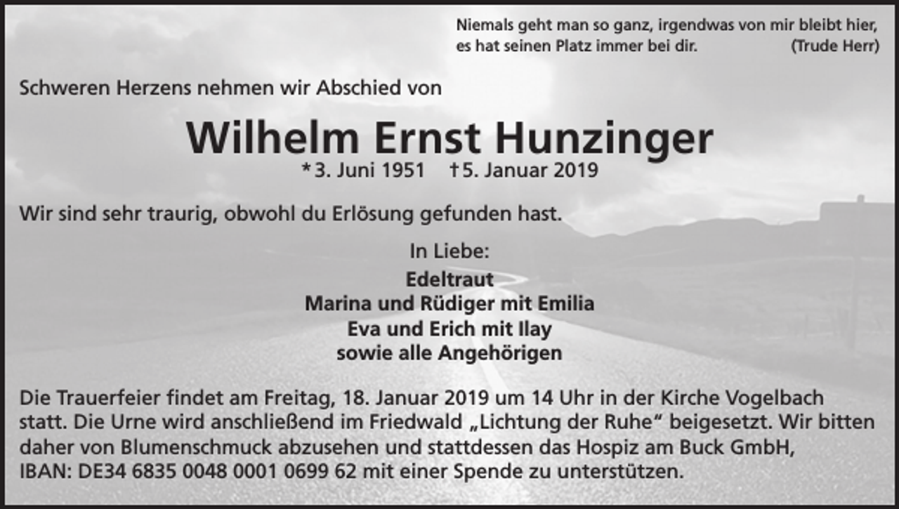 <p>Niemals geht man so ganz, irgendwas von mir bleibt hier,<br />es hat seinen Platz immer bei dir.<br />(Trude Herr)</p><p>Schweren Herzens nehmen wir Abschied von</p><p>Wilhelm Ernst Hunzinger<br />* 3. Juni 1951</p><p>† 5. Januar 2019</p><p>Wir sind sehr traurig, obwohl du Erlösung gefunden hast.<br />In Liebe:<br />Edeltraut<br />Marina und Rüdiger mit Emilia<br />Eva und Erich mit Ilay<br />sowie alle Angehörigen<br />Die Trauerfeier findet am Freitag, 18. Januar 2019 um 14 Uhr in der Kirche Vogelbach<br />statt. Die Urne wird anschließend im Friedwald „Lichtung der Ruhe“ beigesetzt. Wir bitten<br />daher von Blumenschmuck abzusehen und stattdessen das Hospiz am Buck GmbH,<br />IBAN: DE34 6835 0048 0001 0699 62 mit einer Spende zu unterstützen.</p>