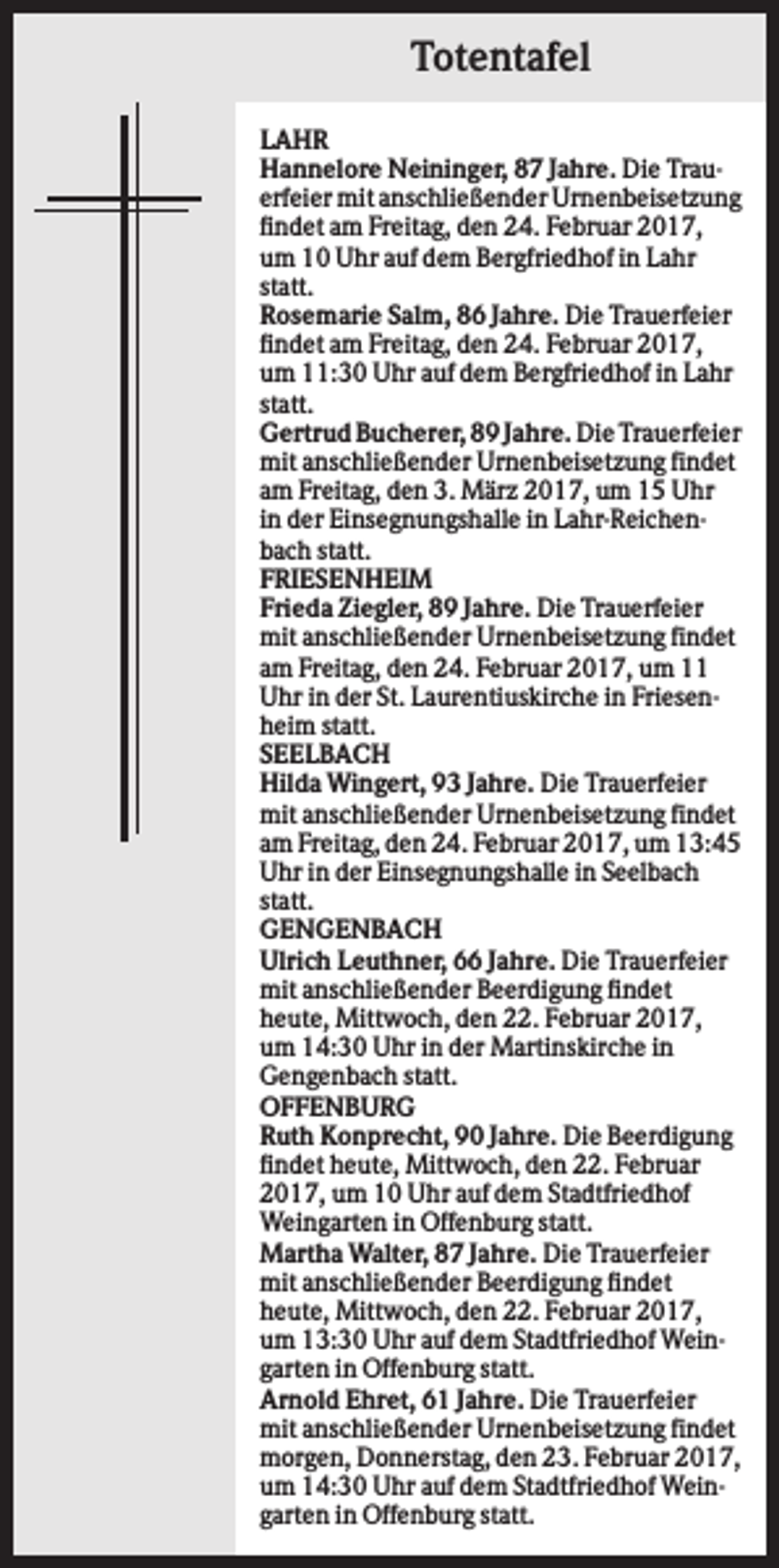 <p>Totentafel<br />LAHR<br />Hannelore Neininger, 87 Jahre. Die Trauerfeier mit anschließender Urnenbeisetzung<br />findet am Freitag, den 24. Februar 2017,<br />um 10 Uhr auf dem Bergfriedhof in Lahr<br />statt.<br />Rosemarie Salm, 86 Jahre. Die Trauerfeier<br />findet am Freitag, den 24. Februar 2017,<br />um 11:30 Uhr auf dem Bergfriedhof in Lahr<br />statt.<br />Gertrud Bucherer, 89 Jahre. Die Trauerfeier<br />mit anschließender Urnenbeisetzung findet<br />am Freitag, den 3. März 2017, um 15 Uhr<br />in der Einsegnungshalle in Lahr-Reichenbach statt.<br />FRIESENHEIM<br />Frieda Ziegler, 89 Jahre. Die Trauerfeier<br />mit anschließender Urnenbeisetzung findet<br />am Freitag, den 24. Februar 2017, um 11<br />Uhr in der St. Laurentiuskirche in Friesenheim statt.<br />SEELBACH<br />Hilda Wingert, 93 Jahre. Die Trauerfeier<br />mit anschließender Urnenbeisetzung findet<br />am Freitag, den 24. Februar 2017, um 13:45<br />Uhr in der Einsegnungshalle in Seelbach<br />statt.<br />GENGENBACH<br />Ulrich Leuthner, 66 Jahre. Die Trauerfeier<br />mit anschließender Beerdigung findet<br />heute, Mittwoch, den 22. Februar 2017,<br />um 14:30 Uhr in der Martinskirche in<br />Gengenbach statt.<br />OFFENBURG<br />Ruth Konprecht, 90 Jahre. Die Beerdigung<br />findet heute, Mittwoch, den 22. Februar<br />2017, um 10 Uhr auf dem Stadtfriedhof<br />Weingarten in Offenburg statt.<br />Martha Walter, 87 Jahre. Die Trauerfeier<br />mit anschließender Beerdigung findet<br />heute, Mittwoch, den 22. Februar 2017,<br />um 13:30 Uhr auf dem Stadtfriedhof Weingarten in Offenburg statt.<br />Arnold Ehret, 61 Jahre. Die Trauerfeier<br />mit anschließender Urnenbeisetzung findet<br />morgen, Donnerstag, den 23. Februar 2017,<br />um 14:30 Uhr auf dem Stadtfriedhof Weingarten in Offenburg statt.</p>
