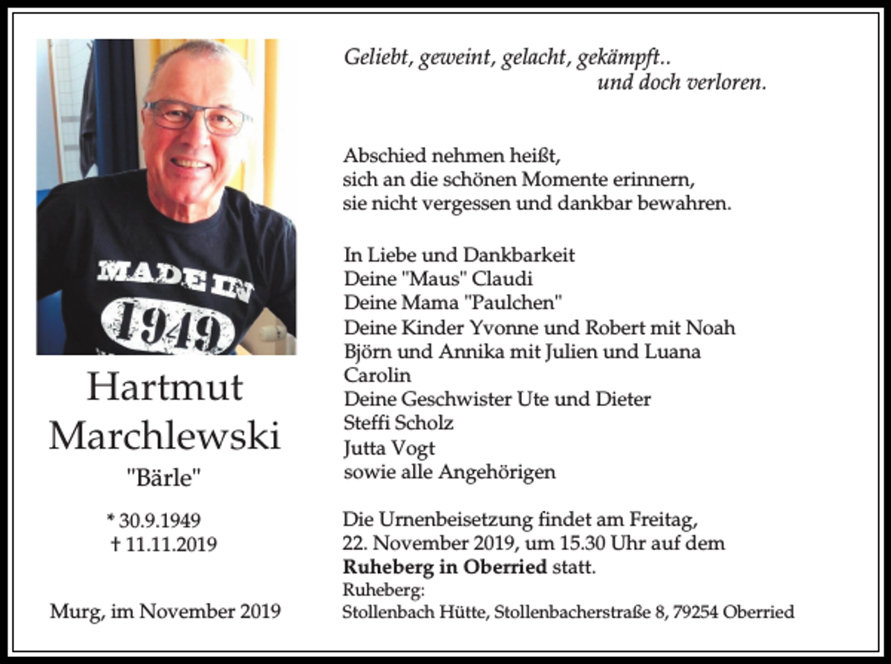 <p>Geliebt, geweint, gelacht, gekämpft..<br />und doch verloren.<br />Abschied nehmen heißt,<br />sich an die schönen Momente erinnern,<br />sie nicht vergessen und dankbar bewahren.</p><p>Hartmut<br />Marchlewski<br />"Bärle"<br />* 30.9.1949<br />† 11.11.2019<br />Murg, im November 2019</p><p>In Liebe und Dankbarkeit<br />Deine "Maus" Claudi<br />Deine Mama "Paulchen"<br />Deine Kinder Yvonne und Robert mit Noah<br />Björn und Annika mit Julien und Luana<br />Carolin<br />Deine Geschwister Ute und Dieter<br />Steffi Scholz<br />Jutta Vogt<br />sowie alle Angehörigen<br />Die Urnenbeisetzung findet am Freitag,<br />22. November 2019, um 15.30 Uhr auf dem<br />Ruheberg in Oberried statt.</p><p>Ruheberg:<br />Stollenbach Hütte, Stollenbacherstraße 8, 79254 Oberried</p>