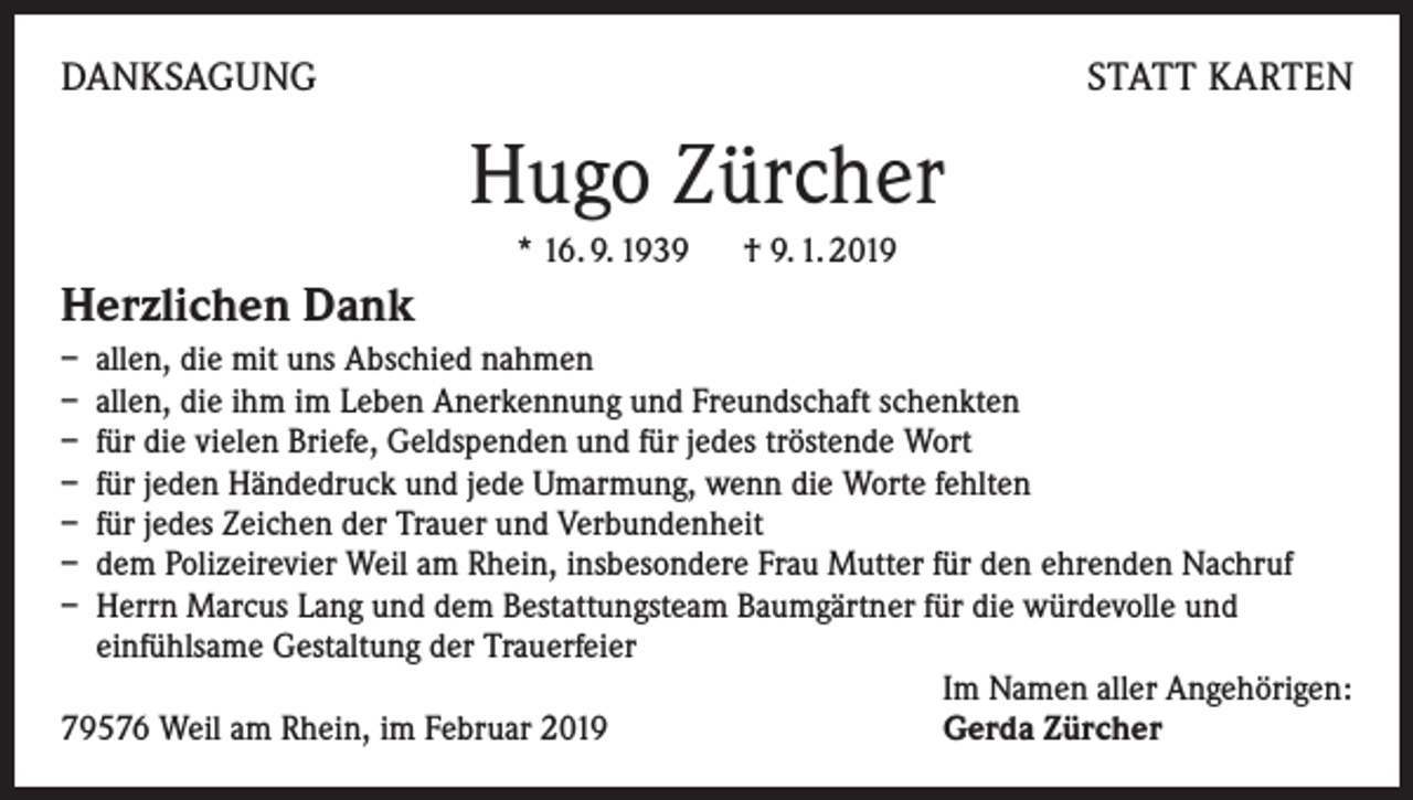 <p>DANKSAGUNG</p><p>STATT KARTEN</p><p>Hugo Zürcher<br />* 16. 9. 1939 † 9. 1. 2019</p><p>Herzlichen Dank<br />– allen, die mit uns Abschied nahmen<br />– allen, die ihm im Leben Anerkennung und Freundschaft schenkten<br />– für die vielen Briefe, Geldspenden und für jedes tröstende Wort<br />– für jeden Händedruck und jede Umarmung, wenn die Worte fehlten<br />– für jedes Zeichen der Trauer und Verbundenheit<br />– dem Polizeirevier Weil am Rhein, insbesondere Frau Mutter für den ehrenden Nachruf<br />– Herrn Marcus Lang und dem Bestattungsteam Baumgärtner für die würdevolle und<br />einfühlsame Gestaltung der Trauerfeier</p><p>Im Namen aller Angehörigen:<br />79576 Weil am Rhein, im Februar 2019<br />Gerda Zürcher</p>
