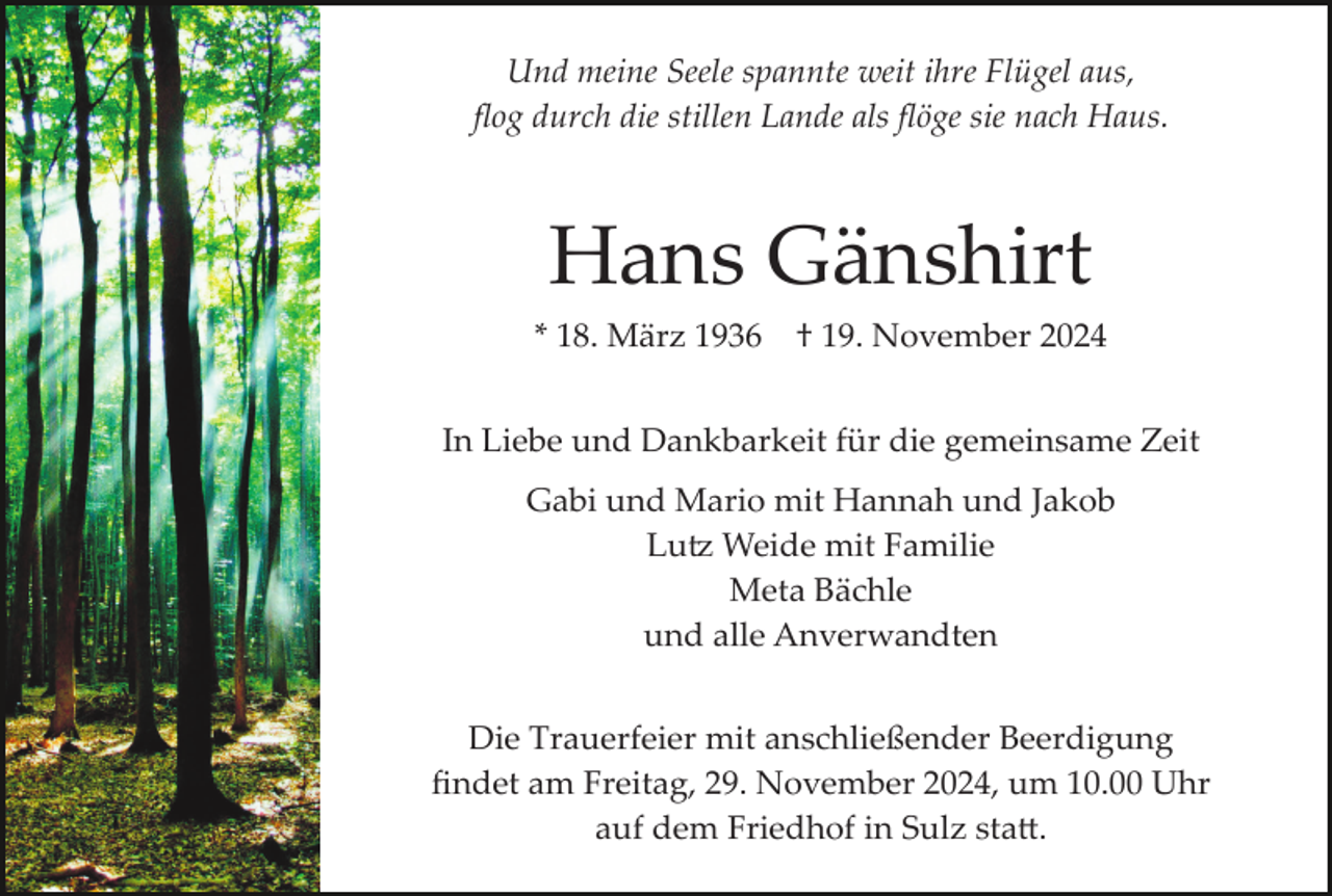 <p>Und meine Seele spannte weit ihre Flügel aus,<br />ﬂog durch die stillen Lande als ﬂöge sie nach Haus.</p>
<p>Hans Gänshirt<br />* 18. März 1936</p>
<p>† 19. November 2024</p>
<p>In Liebe und Dankbarkeit für die gemeinsame Zeit<br />Gabi und Mario mit Hannah und Jakob<br />Lutz Weide mit Familie<br />Meta Bächle<br />und alle Anverwandten<br />Die Trauerfeier mit anschließender Beerdigung<br />ﬁndet am Freitag, 29. November 2024, um 10.00 Uhr<br />auf dem Friedhof in Sulz statt.</p>
