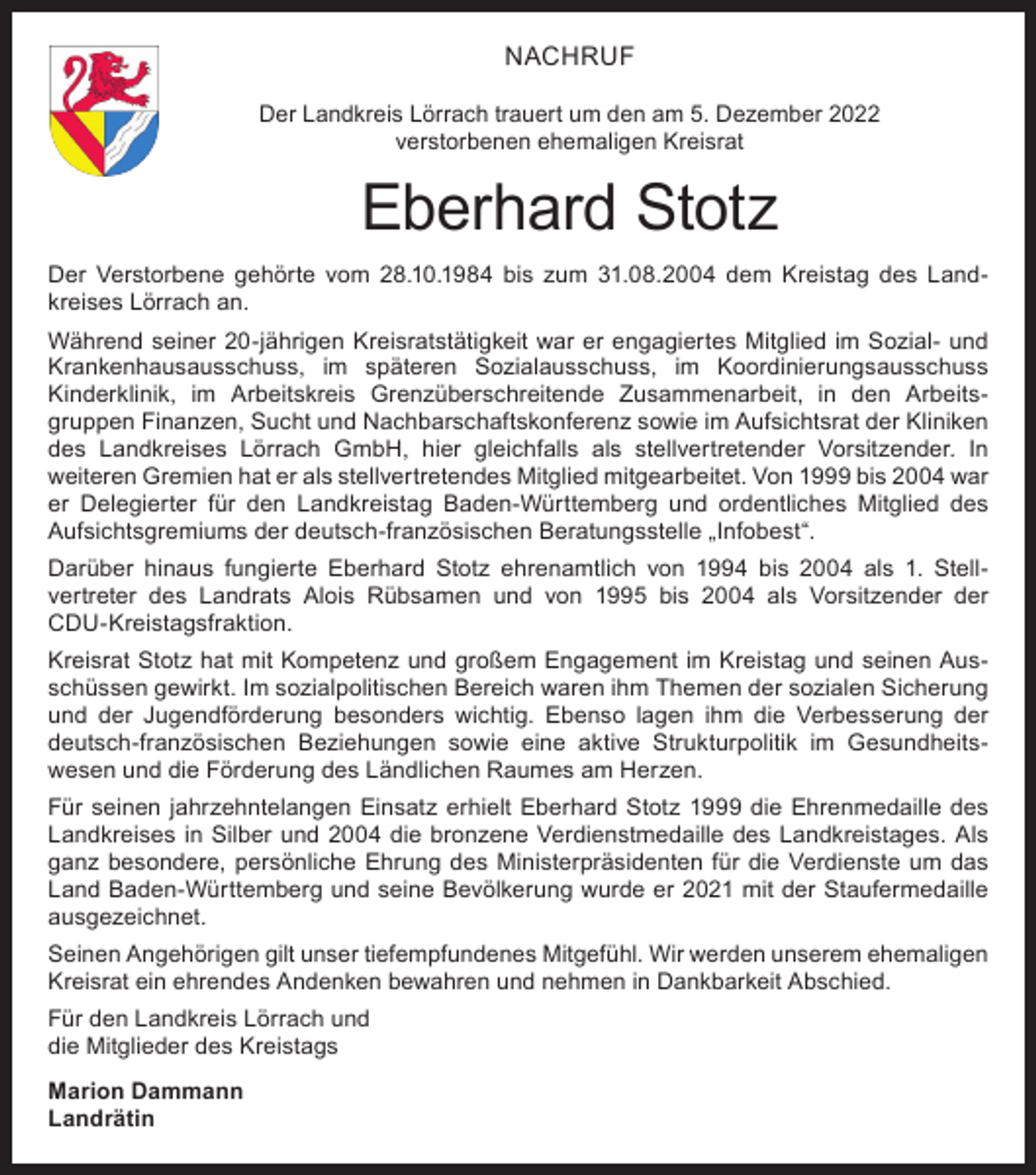 <p>NACHRUF<br />Der Landkreis Lörrach trauert um den am 5. Dezember 2022<br />verstorbenen ehemaligen Kreisrat</p><p>Eberhard Stotz<br />Der Verstorbene gehörte vom 28.10.1984 bis zum 31.08.2004 dem Kreistag des Land­<br />kreises Lörrach an.<br />Während seiner 20-jährigen Kreisratstätigkeit war er engagiertes Mitglied im Sozial- und<br />Krankenhausausschuss, im späteren Sozialausschuss, im Koordinierungsausschuss<br />Kinderklinik, im Arbeitskreis Grenzüberschreitende Zusammenarbeit, in den Arbeits­<br />­<br />gruppen Finanzen, Sucht und Nachbarschaftskonferenz sowie im Aufsichtsrat der Kliniken<br />des Landkreises Lörrach GmbH, hier gleichfalls als stellvertretender Vorsitzender. In<br />­weiteren Gremien hat er als stellvertretendes Mitglied mitgearbeitet. Von 1999 bis 2004 war<br />er Delegierter für den Landkreistag Baden-Württemberg und ordentliches Mitglied des<br />­Aufsichtsgremiums der deutsch-französischen Beratungsstelle „Infobest“.<br />Darüber hinaus fungierte Eberhard Stotz ehrenamtlich von 1994 bis 2004 als 1. Stell­<br />vertreter des Landrats Alois Rübsamen und von 1995 bis 2004 als Vorsitzender der<br />CDU-Kreistagsfraktion.<br />Kreisrat Stotz hat mit Kompetenz und großem Engagement im Kreistag und seinen Aus­<br />schüssen gewirkt. Im sozialpolitischen Bereich waren ihm Themen der sozialen Sicherung<br />und der Jugendförderung besonders wichtig. Ebenso lagen ihm die Verbesserung der<br />deutsch-französischen Beziehungen sowie eine aktive Strukturpolitik im Gesundheits­<br />wesen und die Förderung des Ländlichen Raumes am Herzen.<br />Für seinen jahrzehntelangen Einsatz erhielt Eberhard Stotz 1999 die Ehrenmedaille des<br />Landkreises in Silber und 2004 die bronzene Verdienstmedaille des Landkreistages. Als<br />ganz besondere, persönliche Ehrung des Ministerpräsidenten für die Verdienste um das<br />Land Baden-Württemberg und seine Bevölkerung wurde er 2021 mit der Staufermedaille<br />ausgezeichnet.<br />Seinen Angehörigen gilt unser tiefempfundenes Mitgefühl. Wir werden unserem ehemaligen<br />Kreisrat ein ehrendes Andenken bewahren und nehmen in Dankbarkeit Abschied.<br />Für den Landkreis Lörrach und<br />die Mitglieder des Kreistags<br />Marion Dammann<br />Landrätin</p>