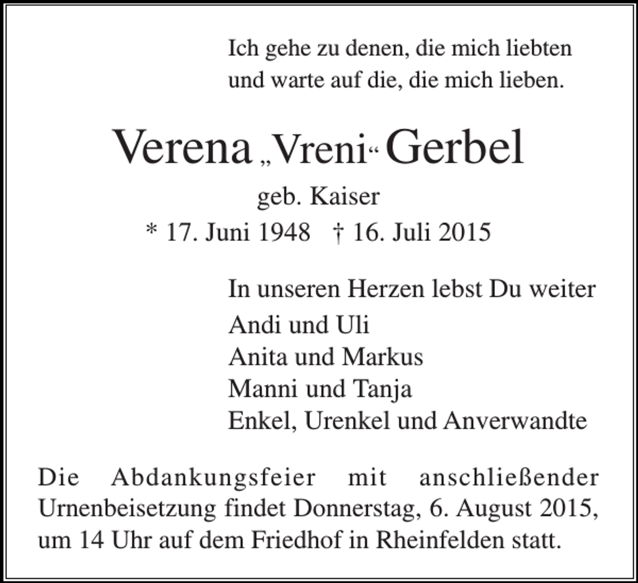 <p>Ich gehe zu denen, die mich liebten<br />und warte auf die, die mich lieben.</p><p>Verena „Vreni“ Gerbel<br />geb. Kaiser<br />* 17. Juni 1948 † 16. Juli 2015<br />In unseren Herzen lebst Du weiter<br />Andi und Uli<br />Anita und Markus<br />Manni und Tanja<br />Enkel, Urenkel und Anverwandte<br />Die Abdankungsfeier mit anschließender<br />Urnenbeisetzung findet Donnerstag, 6. August 2015,<br />um 14 Uhr auf dem Friedhof in Rheinfelden statt.</p>