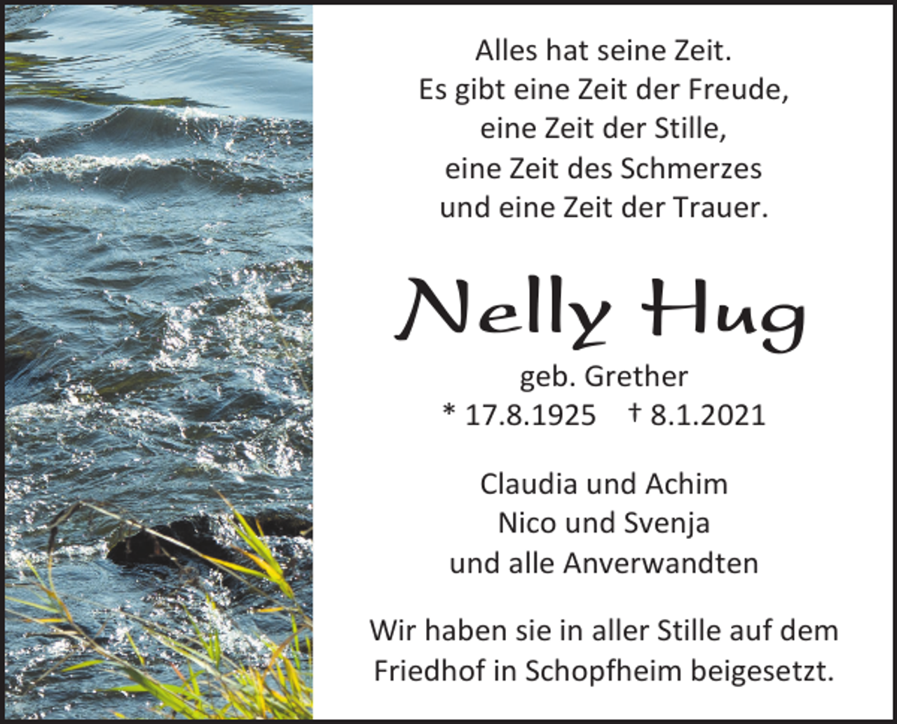 <p>Alles hat seine Zeit.<br />Es gibt eine Zeit der Freude,<br />eine Zeit der Stille,<br />eine Zeit des Schmerzes<br />und eine Zeit der Trauer.</p><p>Nelly Hug<br />geb. Grether<br />* 17.8.1925 † 8.1.2021<br />Claudia und Achim<br />Nico und Svenja<br />und alle Anverwandten<br />Wir haben sie in aller Stille auf dem<br />Friedhof in Schopfheim beigesetzt.</p>