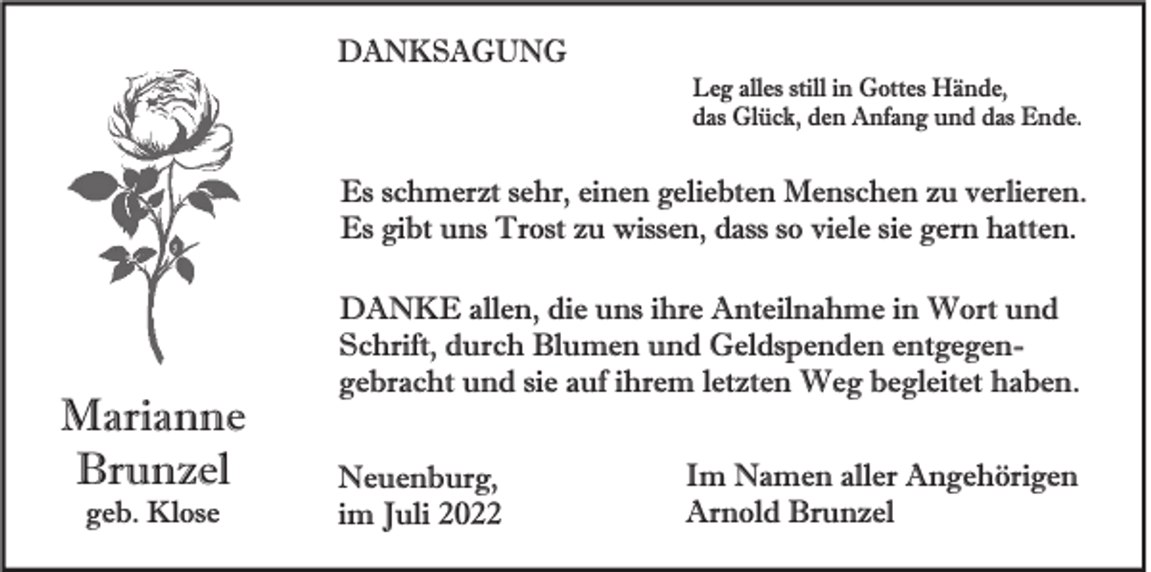 <p>DANKSAGUNG<br />Leg alles still in Gottes Hände,<br />das Glück, den Anfang und das Ende.</p><p>Es schmerzt sehr, einen geliebten Menschen zu verlieren.<br />Es gibt uns Trost zu wissen, dass so viele sie gern hatten.</p><p>Marianne<br />Brunzel<br />geb. Klose</p><p>DANKE allen, die uns ihre Anteilnahme in Wort und<br />Schrift, durch Blumen und Geldspenden entgegengebracht und sie auf ihrem letzten Weg begleitet haben.<br />Neuenburg,<br />im Juli 2022</p><p>Im Namen aller Angehörigen<br />Arnold Brunzel</p>