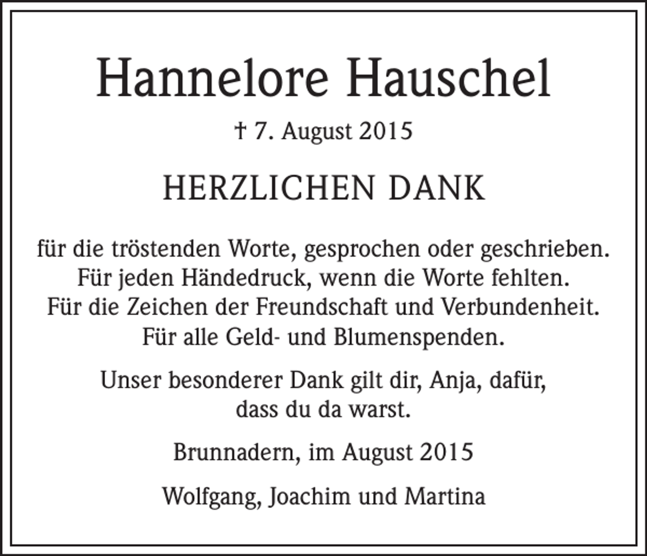 <p>Hannelore Hauschel<br />† 7. August 2015</p><p>HERZLICHEN DANK<br />für die tröstenden Worte, gesprochen oder geschrieben.<br />Für jeden Händedruck, wenn die Worte fehlten.<br />Für die Zeichen der Freundschaft und Verbundenheit.<br />Für alle Geld- und Blumenspenden.<br />Unser besonderer Dank gilt dir, Anja, dafür,<br />dass du da warst.<br />Brunnadern, im August 2015<br />Wolfgang, Joachim und Martina</p>