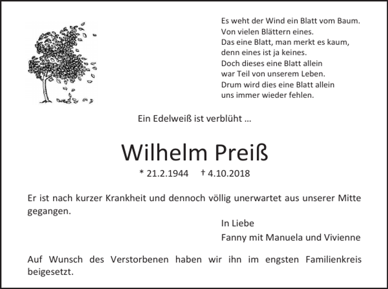 <p>Es weht der Wind ein Blatt vom Baum.<br />Von vielen Blättern eines.<br />Das eine Blatt, man merkt es kaum,<br />denn eines ist ja keines.<br />Doch dieses eine Blatt allein<br />war Teil von unserem Leben.<br />Drum wird dies eine Blatt allein<br />uns immer wieder fehlen.</p><p>Ein Edelweiß ist verblüht …</p><p>Wilhelm Preiß<br />* 21.2.1944</p><p>† 4.10.2018</p><p>Er ist nach kurzer Krankheit und dennoch völlig unerwartet aus unserer Mitte<br />gegangen.<br />In Liebe<br />Fanny mit Manuela und Vivienne<br />Auf Wunsch des Verstorbenen haben wir ihn im engsten Familienkreis<br />beigesetzt.</p>
